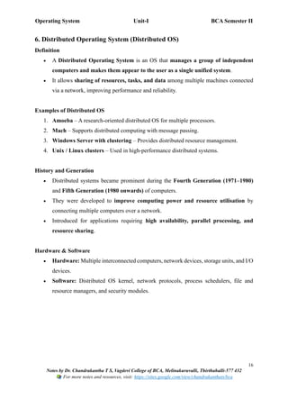 Operating System Unit-I BCA Semester II
16
Notes by Dr. Chandrakantha T S, Vagdevi College of BCA, Melinakuruvalli, Thirthahalli-577 432
For more notes and resources, visit: https://sites.google.com/view/chandrakanthats/bca
6. Distributed Operating System (Distributed OS)
Definition
• A Distributed Operating System is an OS that manages a group of independent
computers and makes them appear to the user as a single unified system.
• It allows sharing of resources, tasks, and data among multiple machines connected
via a network, improving performance and reliability.
Examples of Distributed OS
1. Amoeba – A research-oriented distributed OS for multiple processors.
2. Mach – Supports distributed computing with message passing.
3. Windows Server with clustering – Provides distributed resource management.
4. Unix / Linux clusters – Used in high-performance distributed systems.
History and Generation
• Distributed systems became prominent during the Fourth Generation (1971–1980)
and Fifth Generation (1980 onwards) of computers.
• They were developed to improve computing power and resource utilisation by
connecting multiple computers over a network.
• Introduced for applications requiring high availability, parallel processing, and
resource sharing.
Hardware & Software
• Hardware: Multiple interconnected computers, network devices, storage units, and I/O
devices.
• Software: Distributed OS kernel, network protocols, process schedulers, file and
resource managers, and security modules.
 
