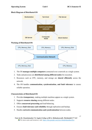Operating System Unit-I BCA Semester II
17
Notes by Dr. Chandrakantha T S, Vagdevi College of BCA, Melinakuruvalli, Thirthahalli-577 432
For more notes and resources, visit: https://sites.google.com/view/chandrakanthats/bca
Block Diagram of Distributed OS
Working of Distributed OS
1. The OS manages multiple computers connected over a network as a single system.
2. Tasks and processes are distributed among different nodes for execution.
3. Resources such as CPU, memory, and storage are shared efficiently across the
network.
4. The OS handles communication, synchronization, and fault tolerance to ensure
reliable operation.
Characteristics of Distributed OS
1. Provides transparency, making multiple machines appear as a single system.
2. Supports resource sharing among different nodes.
3. Offers concurrent processing and load balancing.
4. Ensures fault tolerance and reliability through replication and backup.
5. Handles network communication and synchronization between nodes.
 