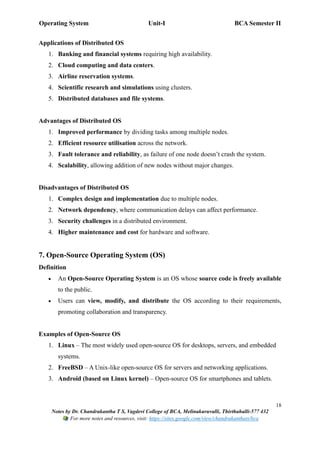Operating System Unit-I BCA Semester II
18
Notes by Dr. Chandrakantha T S, Vagdevi College of BCA, Melinakuruvalli, Thirthahalli-577 432
For more notes and resources, visit: https://sites.google.com/view/chandrakanthats/bca
Applications of Distributed OS
1. Banking and financial systems requiring high availability.
2. Cloud computing and data centers.
3. Airline reservation systems.
4. Scientific research and simulations using clusters.
5. Distributed databases and file systems.
Advantages of Distributed OS
1. Improved performance by dividing tasks among multiple nodes.
2. Efficient resource utilisation across the network.
3. Fault tolerance and reliability, as failure of one node doesn’t crash the system.
4. Scalability, allowing addition of new nodes without major changes.
Disadvantages of Distributed OS
1. Complex design and implementation due to multiple nodes.
2. Network dependency, where communication delays can affect performance.
3. Security challenges in a distributed environment.
4. Higher maintenance and cost for hardware and software.
7. Open-Source Operating System (OS)
Definition
• An Open-Source Operating System is an OS whose source code is freely available
to the public.
• Users can view, modify, and distribute the OS according to their requirements,
promoting collaboration and transparency.
Examples of Open-Source OS
1. Linux – The most widely used open-source OS for desktops, servers, and embedded
systems.
2. FreeBSD – A Unix-like open-source OS for servers and networking applications.
3. Android (based on Linux kernel) – Open-source OS for smartphones and tablets.
 