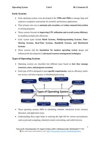 Operating System Unit-I BCA Semester II
2
Notes by Dr. Chandrakantha T S, Vagdevi College of BCA, Melinakuruvalli, Thirthahalli-577 432
For more notes and resources, visit: https://sites.google.com/view/chandrakanthats/bca
Early Systems
• Early operating systems were developed in the 1950s and 1960s to manage large and
expensive computers used mainly for scientific and business applications.
• Their primary aim was to automate job execution and reduce manual intervention
in running programs.
• These systems focused on improving CPU utilisation and overall system efficiency
by handling multiple jobs effectively.
• Early system types include Batch Systems, Multiprogramming Systems, Time-
Sharing Systems, Real-Time Systems, Handheld Systems, and Distributed
Systems.
• These systems laid the foundation for modern operating system design and
influenced the development of advanced resource-management techniques.
Types of Operating Systems
• Operating systems are classified into different types based on how they manage
resources, users, and program execution.
• Each type of OS is designed to meet specific requirements, such as efficiency, multi-
user access, real-time response, or distributed processing.
• These operating systems differ in scheduling methods, interaction levels, resource
allocation, and application areas.
• Understanding these types helps in selecting the right OS for various environments,
such as personal computing, industrial control, networking, and mobile devices.
 