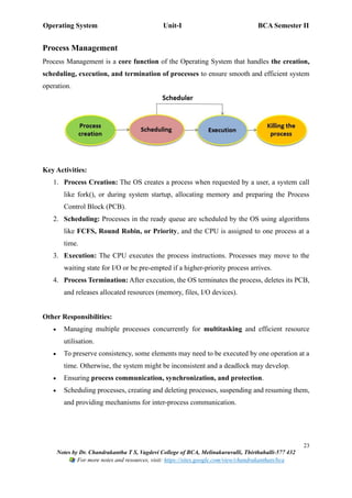 Operating System Unit-I BCA Semester II
23
Notes by Dr. Chandrakantha T S, Vagdevi College of BCA, Melinakuruvalli, Thirthahalli-577 432
For more notes and resources, visit: https://sites.google.com/view/chandrakanthats/bca
Process Management
Process Management is a core function of the Operating System that handles the creation,
scheduling, execution, and termination of processes to ensure smooth and efficient system
operation.
Key Activities:
1. Process Creation: The OS creates a process when requested by a user, a system call
like fork(), or during system startup, allocating memory and preparing the Process
Control Block (PCB).
2. Scheduling: Processes in the ready queue are scheduled by the OS using algorithms
like FCFS, Round Robin, or Priority, and the CPU is assigned to one process at a
time.
3. Execution: The CPU executes the process instructions. Processes may move to the
waiting state for I/O or be pre-empted if a higher-priority process arrives.
4. Process Termination: After execution, the OS terminates the process, deletes its PCB,
and releases allocated resources (memory, files, I/O devices).
Other Responsibilities:
• Managing multiple processes concurrently for multitasking and efficient resource
utilisation.
• To preserve consistency, some elements may need to be executed by one operation at a
time. Otherwise, the system might be inconsistent and a deadlock may develop.
• Ensuring process communication, synchronization, and protection.
• Scheduling processes, creating and deleting processes, suspending and resuming them,
and providing mechanisms for inter-process communication.
 