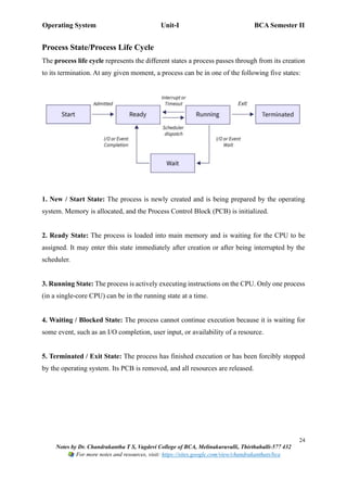 Operating System Unit-I BCA Semester II
24
Notes by Dr. Chandrakantha T S, Vagdevi College of BCA, Melinakuruvalli, Thirthahalli-577 432
For more notes and resources, visit: https://sites.google.com/view/chandrakanthats/bca
Process State/Process Life Cycle
The process life cycle represents the different states a process passes through from its creation
to its termination. At any given moment, a process can be in one of the following five states:
1. New / Start State: The process is newly created and is being prepared by the operating
system. Memory is allocated, and the Process Control Block (PCB) is initialized.
2. Ready State: The process is loaded into main memory and is waiting for the CPU to be
assigned. It may enter this state immediately after creation or after being interrupted by the
scheduler.
3. Running State: The process is actively executing instructions on the CPU. Only one process
(in a single-core CPU) can be in the running state at a time.
4. Waiting / Blocked State: The process cannot continue execution because it is waiting for
some event, such as an I/O completion, user input, or availability of a resource.
5. Terminated / Exit State: The process has finished execution or has been forcibly stopped
by the operating system. Its PCB is removed, and all resources are released.
 