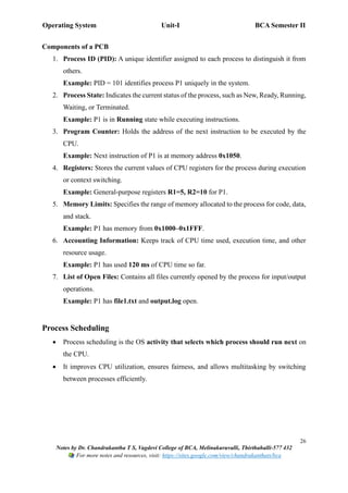 Operating System Unit-I BCA Semester II
26
Notes by Dr. Chandrakantha T S, Vagdevi College of BCA, Melinakuruvalli, Thirthahalli-577 432
For more notes and resources, visit: https://sites.google.com/view/chandrakanthats/bca
Components of a PCB
1. Process ID (PID): A unique identifier assigned to each process to distinguish it from
others.
Example: PID = 101 identifies process P1 uniquely in the system.
2. Process State: Indicates the current status of the process, such as New, Ready, Running,
Waiting, or Terminated.
Example: P1 is in Running state while executing instructions.
3. Program Counter: Holds the address of the next instruction to be executed by the
CPU.
Example: Next instruction of P1 is at memory address 0x1050.
4. Registers: Stores the current values of CPU registers for the process during execution
or context switching.
Example: General-purpose registers R1=5, R2=10 for P1.
5. Memory Limits: Specifies the range of memory allocated to the process for code, data,
and stack.
Example: P1 has memory from 0x1000–0x1FFF.
6. Accounting Information: Keeps track of CPU time used, execution time, and other
resource usage.
Example: P1 has used 120 ms of CPU time so far.
7. List of Open Files: Contains all files currently opened by the process for input/output
operations.
Example: P1 has file1.txt and output.log open.
Process Scheduling
• Process scheduling is the OS activity that selects which process should run next on
the CPU.
• It improves CPU utilization, ensures fairness, and allows multitasking by switching
between processes efficiently.
 