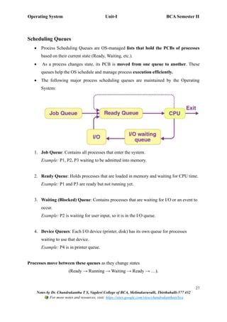 Operating System Unit-I BCA Semester II
27
Notes by Dr. Chandrakantha T S, Vagdevi College of BCA, Melinakuruvalli, Thirthahalli-577 432
For more notes and resources, visit: https://sites.google.com/view/chandrakanthats/bca
Scheduling Queues
• Process Scheduling Queues are OS-managed lists that hold the PCBs of processes
based on their current state (Ready, Waiting, etc.).
• As a process changes state, its PCB is moved from one queue to another. These
queues help the OS schedule and manage process execution efficiently.
• The following major process scheduling queues are maintained by the Operating
System:
1. Job Queue: Contains all processes that enter the system.
Example: P1, P2, P3 waiting to be admitted into memory.
2. Ready Queue: Holds processes that are loaded in memory and waiting for CPU time.
Example: P1 and P3 are ready but not running yet.
3. Waiting (Blocked) Queue: Contains processes that are waiting for I/O or an event to
occur.
Example: P2 is waiting for user input, so it is in the I/O queue.
4. Device Queues: Each I/O device (printer, disk) has its own queue for processes
waiting to use that device.
Example: P4 is in printer queue.
Processes move between these queues as they change states
(Ready → Running → Waiting → Ready → …).
 