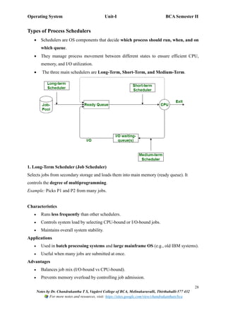 Operating System Unit-I BCA Semester II
28
Notes by Dr. Chandrakantha T S, Vagdevi College of BCA, Melinakuruvalli, Thirthahalli-577 432
For more notes and resources, visit: https://sites.google.com/view/chandrakanthats/bca
Types of Process Schedulers
• Schedulers are OS components that decide which process should run, when, and on
which queue.
• They manage process movement between different states to ensure efficient CPU,
memory, and I/O utilization.
• The three main schedulers are Long-Term, Short-Term, and Medium-Term.
1. Long-Term Scheduler (Job Scheduler)
Selects jobs from secondary storage and loads them into main memory (ready queue). It
controls the degree of multiprogramming.
Example: Picks P1 and P2 from many jobs.
Characteristics
• Runs less frequently than other schedulers.
• Controls system load by selecting CPU-bound or I/O-bound jobs.
• Maintains overall system stability.
Applications
• Used in batch processing systems and large mainframe OS (e.g., old IBM systems).
• Useful when many jobs are submitted at once.
Advantages
• Balances job mix (I/O-bound vs CPU-bound).
• Prevents memory overload by controlling job admission.
 