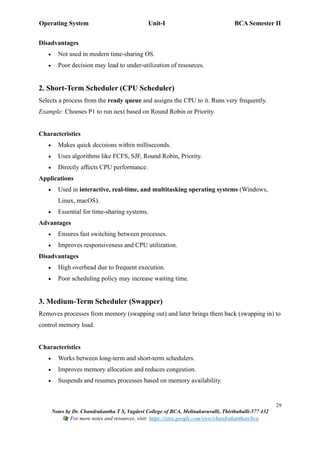 Operating System Unit-I BCA Semester II
29
Notes by Dr. Chandrakantha T S, Vagdevi College of BCA, Melinakuruvalli, Thirthahalli-577 432
For more notes and resources, visit: https://sites.google.com/view/chandrakanthats/bca
Disadvantages
• Not used in modern time-sharing OS.
• Poor decision may lead to under-utilization of resources.
2. Short-Term Scheduler (CPU Scheduler)
Selects a process from the ready queue and assigns the CPU to it. Runs very frequently.
Example: Chooses P1 to run next based on Round Robin or Priority.
Characteristics
• Makes quick decisions within milliseconds.
• Uses algorithms like FCFS, SJF, Round Robin, Priority.
• Directly affects CPU performance.
Applications
• Used in interactive, real-time, and multitasking operating systems (Windows,
Linux, macOS).
• Essential for time-sharing systems.
Advantages
• Ensures fast switching between processes.
• Improves responsiveness and CPU utilization.
Disadvantages
• High overhead due to frequent execution.
• Poor scheduling policy may increase waiting time.
3. Medium-Term Scheduler (Swapper)
Removes processes from memory (swapping out) and later brings them back (swapping in) to
control memory load.
Characteristics
• Works between long-term and short-term schedulers.
• Improves memory allocation and reduces congestion.
• Suspends and resumes processes based on memory availability.
 
