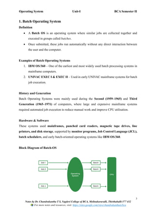 Operating System Unit-I BCA Semester II
3
Notes by Dr. Chandrakantha T S, Vagdevi College of BCA, Melinakuruvalli, Thirthahalli-577 432
For more notes and resources, visit: https://sites.google.com/view/chandrakanthats/bca
1. Batch Operating System
Definition
• A Batch OS is an operating system where similar jobs are collected together and
executed in groups called batches.
• Once submitted, these jobs run automatically without any direct interaction between
the user and the computer.
Examples of Batch Operating Systems
1. IBM OS/360 – One of the earliest and most widely used batch processing systems in
mainframe computers.
2. UNIVAC EXEC I & EXEC II – Used in early UNIVAC mainframe systems for batch
job execution.
History and Generation
Batch Operating Systems were mainly used during the Second (1959–1965) and Third
Generation (1965–1971) of computers, where large and expensive mainframe systems
required automated job execution to reduce manual work and improve CPU utilisation.
Hardware & Software
These systems used mainframes, punched card readers, magnetic tape drives, line
printers, and disk storage, supported by monitor programs, Job Control Language (JCL),
batch schedulers, and early batch-oriented operating systems like IBM OS/360.
Block Diagram of Batch-OS
 