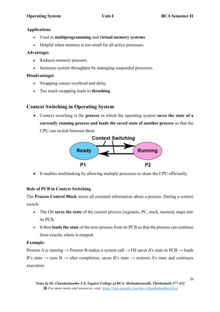 Operating System Unit-I BCA Semester II
30
Notes by Dr. Chandrakantha T S, Vagdevi College of BCA, Melinakuruvalli, Thirthahalli-577 432
For more notes and resources, visit: https://sites.google.com/view/chandrakanthats/bca
Applications
• Used in multiprogramming and virtual memory systems.
• Helpful when memory is too small for all active processes.
Advantages
• Reduces memory pressure.
• Increases system throughput by managing suspended processes.
Disadvantages
• Swapping causes overhead and delay.
• Too much swapping leads to thrashing.
Context Switching in Operating System
• Context switching is the process in which the operating system saves the state of a
currently running process and loads the saved state of another process so that the
CPU can switch between them.
• It enables multitasking by allowing multiple processes to share the CPU efficiently.
Role of PCB in Context Switching
The Process Control Block stores all essential information about a process. During a context
switch:
• The OS saves the state of the current process (registers, PC, stack, memory map) into
its PCB.
• It then loads the state of the next process from its PCB so that the process can continue
from exactly where it stopped.
Example:
Process A is running → Process B makes a system call → OS saves A’s state in PCB → loads
B’s state → runs B → after completion, saves B’s state → restores A’s state and continues
execution.
 