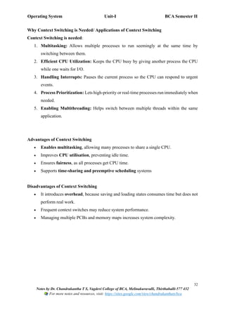 Operating System Unit-I BCA Semester II
32
Notes by Dr. Chandrakantha T S, Vagdevi College of BCA, Melinakuruvalli, Thirthahalli-577 432
For more notes and resources, visit: https://sites.google.com/view/chandrakanthats/bca
Why Context Switching is Needed/ Applications of Context Switching
Context Switching is needed:
1. Multitasking: Allows multiple processes to run seemingly at the same time by
switching between them.
2. Efficient CPU Utilization: Keeps the CPU busy by giving another process the CPU
while one waits for I/O.
3. Handling Interrupts: Pauses the current process so the CPU can respond to urgent
events.
4. Process Prioritization: Lets high-priority or real-time processes run immediately when
needed.
5. Enabling Multithreading: Helps switch between multiple threads within the same
application.
Advantages of Context Switching
• Enables multitasking, allowing many processes to share a single CPU.
• Improves CPU utilisation, preventing idle time.
• Ensures fairness, as all processes get CPU time.
• Supports time-sharing and preemptive scheduling systems
Disadvantages of Context Switching
• It introduces overhead, because saving and loading states consumes time but does not
perform real work.
• Frequent context switches may reduce system performance.
• Managing multiple PCBs and memory maps increases system complexity.
 