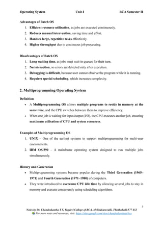 Operating System Unit-I BCA Semester II
5
Notes by Dr. Chandrakantha T S, Vagdevi College of BCA, Melinakuruvalli, Thirthahalli-577 432
For more notes and resources, visit: https://sites.google.com/view/chandrakanthats/bca
Advantages of Batch OS
1. Efficient resource utilisation, as jobs are executed continuously.
2. Reduces manual intervention, saving time and effort.
3. Handles large, repetitive tasks effectively.
4. Higher throughput due to continuous job processing.
Disadvantages of Batch OS
1. Long waiting time, as jobs must wait in queues for their turn.
2. No interaction, so errors are detected only after execution.
3. Debugging is difficult, because user cannot observe the program while it is running.
4. Requires special scheduling, which increases complexity.
2. Multiprogramming Operating System
Definition
• A Multiprogramming OS allows multiple programs to reside in memory at the
same time, and the CPU switches between them to improve efficiency.
• When one job is waiting for input/output (I/O), the CPU executes another job, ensuring
maximum utilisation of CPU and system resources.
Examples of Multiprogramming OS
1. UNIX – One of the earliest systems to support multiprogramming for multi-user
environments.
2. IBM OS/390 – A mainframe operating system designed to run multiple jobs
simultaneously.
History and Generation
• Multiprogramming systems became popular during the Third Generation (1965–
1971) and Fourth Generation (1971–1980) of computers.
• They were introduced to overcome CPU idle time by allowing several jobs to stay in
memory and execute concurrently using scheduling algorithms.
 