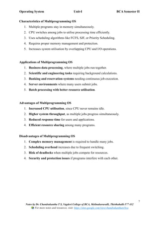 Operating System Unit-I BCA Semester II
7
Notes by Dr. Chandrakantha T S, Vagdevi College of BCA, Melinakuruvalli, Thirthahalli-577 432
For more notes and resources, visit: https://sites.google.com/view/chandrakanthats/bca
Characteristics of Multiprogramming OS
1. Multiple programs stay in memory simultaneously.
2. CPU switches among jobs to utilise processing time efficiently.
3. Uses scheduling algorithms like FCFS, SJF, or Priority Scheduling.
4. Requires proper memory management and protection.
5. Increases system utilisation by overlapping CPU and I/O operations.
Applications of Multiprogramming OS
1. Business data processing, where multiple jobs run together.
2. Scientific and engineering tasks requiring background calculations.
3. Banking and reservation systems needing continuous job execution.
4. Server environments where many users submit jobs.
5. Batch processing with better resource utilisation.
Advantages of Multiprogramming OS
1. Increased CPU utilisation, since CPU never remains idle.
2. Higher system throughput, as multiple jobs progress simultaneously.
3. Reduced response time for users and applications.
4. Efficient resource sharing among many programs.
Disadvantages of Multiprogramming OS
1. Complex memory management is required to handle many jobs.
2. Scheduling overhead increases due to frequent switching.
3. Risk of deadlocks when multiple jobs compete for resources.
4. Security and protection issues if programs interfere with each other.
 