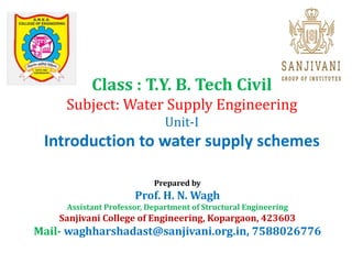 Class : T.Y. B. Tech Civil
Subject: Water Supply Engineering
Unit-I
Introduction to water supply schemes
Prepared by
Prof. H. N. Wagh
Assistant Professor, Department of Structural Engineering
Sanjivani College of Engineering, Kopargaon, 423603
Mail- waghharshadast@sanjivani.org.in, 7588026776
 
