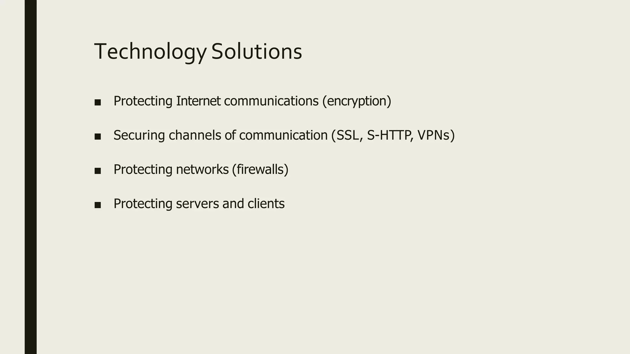 Technology Solutions
■ Protecting Internet communications (encryption)
■ Securing channels of communication (SSL, S-HTTP, VPNs)
■ Protecting networks (firewalls)
■ Protecting servers and clients
 