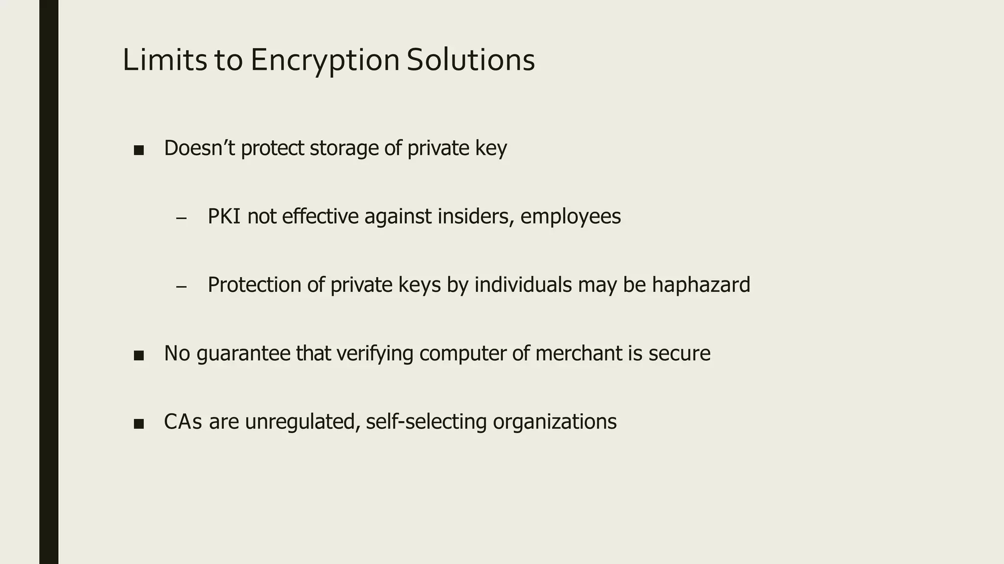 Limits to Encryption Solutions
■ Doesn’t protect storage of private key
– PKI not effective against insiders, employees
– Protection of private keys by individuals may be haphazard
■ No guarantee that verifying computer of merchant is secure
■ CAs are unregulated, self-selecting organizations
 