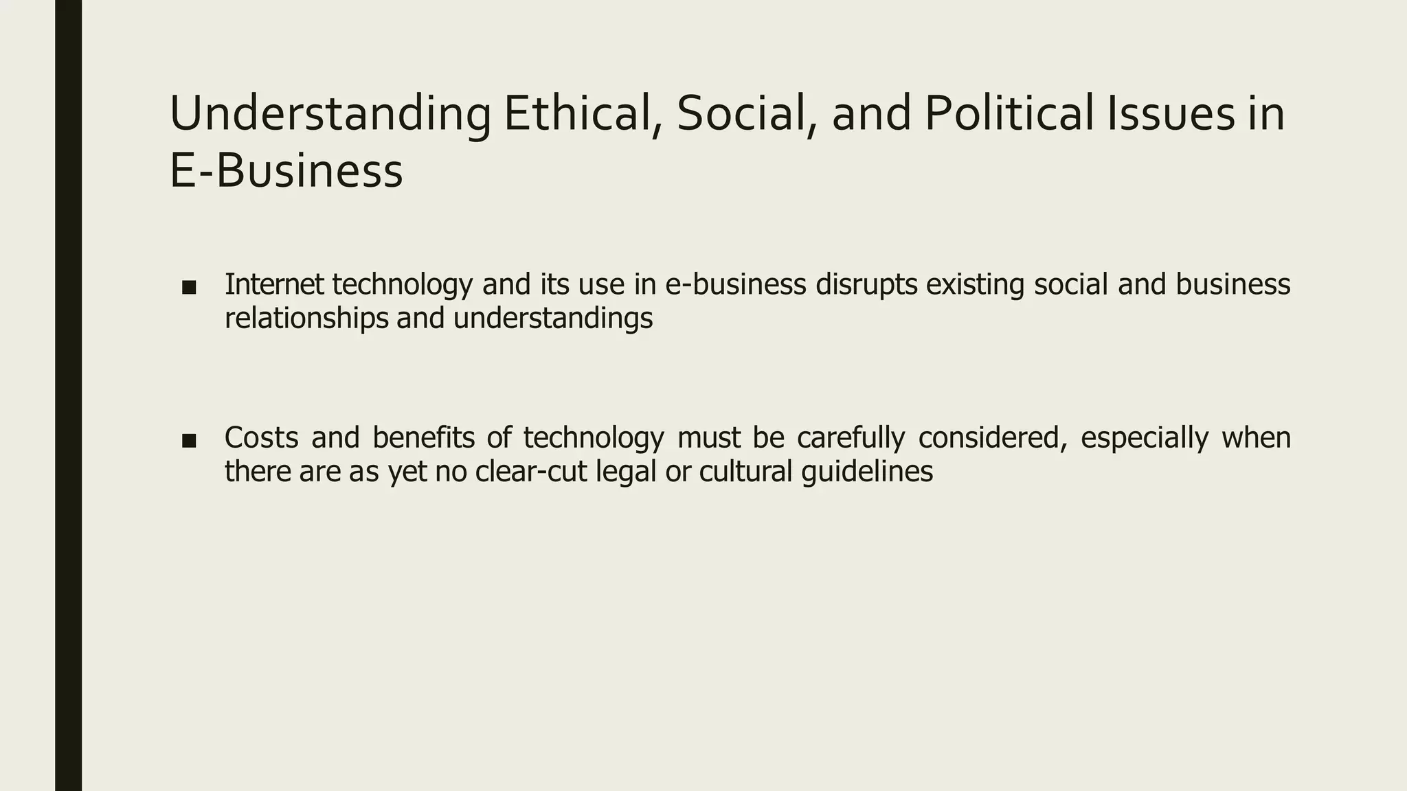 Understanding Ethical, Social, and Political Issues in
E-Business
■ Internet technology and its use in e-business disrupts existing social and business
relationships and understandings
■ Costs and benefits of technology must be carefully considered, especially when
there are as yet no clear-cut legal or cultural guidelines
 