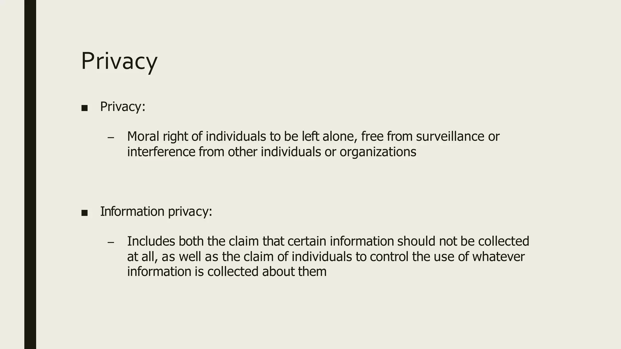 Privacy
■ Privacy:
– Moral right of individuals to be left alone, free from surveillance or
interference from other individuals or organizations
■ Information privacy:
– Includes both the claim that certain information should not be collected
at all, as well as the claim of individuals to control the use of whatever
information is collected about them
 