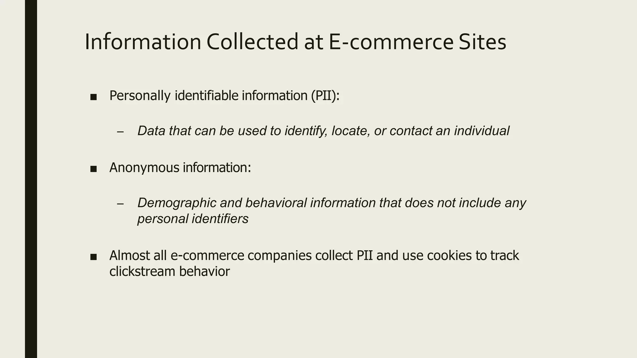 Information Collected at E-commerce Sites
■ Personally identifiable information (PII):
– Data that can be used to identify, locate, or contact an individual
■ Anonymous information:
– Demographic and behavioral information that does not include any
personal identifiers
■ Almost all e-commerce companies collect PII and use cookies to track
clickstream behavior
 