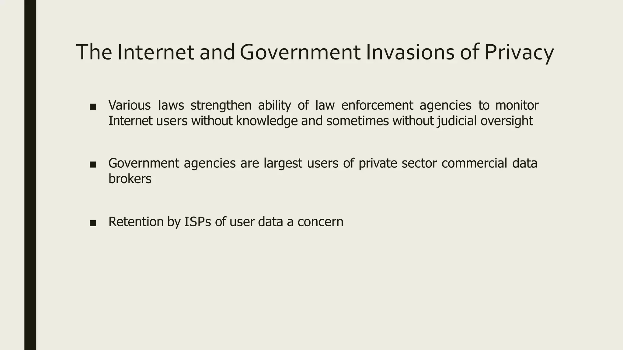 The Internet and Government Invasions of Privacy
■ Various laws strengthen ability of law enforcement agencies to monitor
Internet users without knowledge and sometimes without judicial oversight
■ Government agencies are largest users of private sector commercial data
brokers
■ Retention by ISPs of user data a concern
 