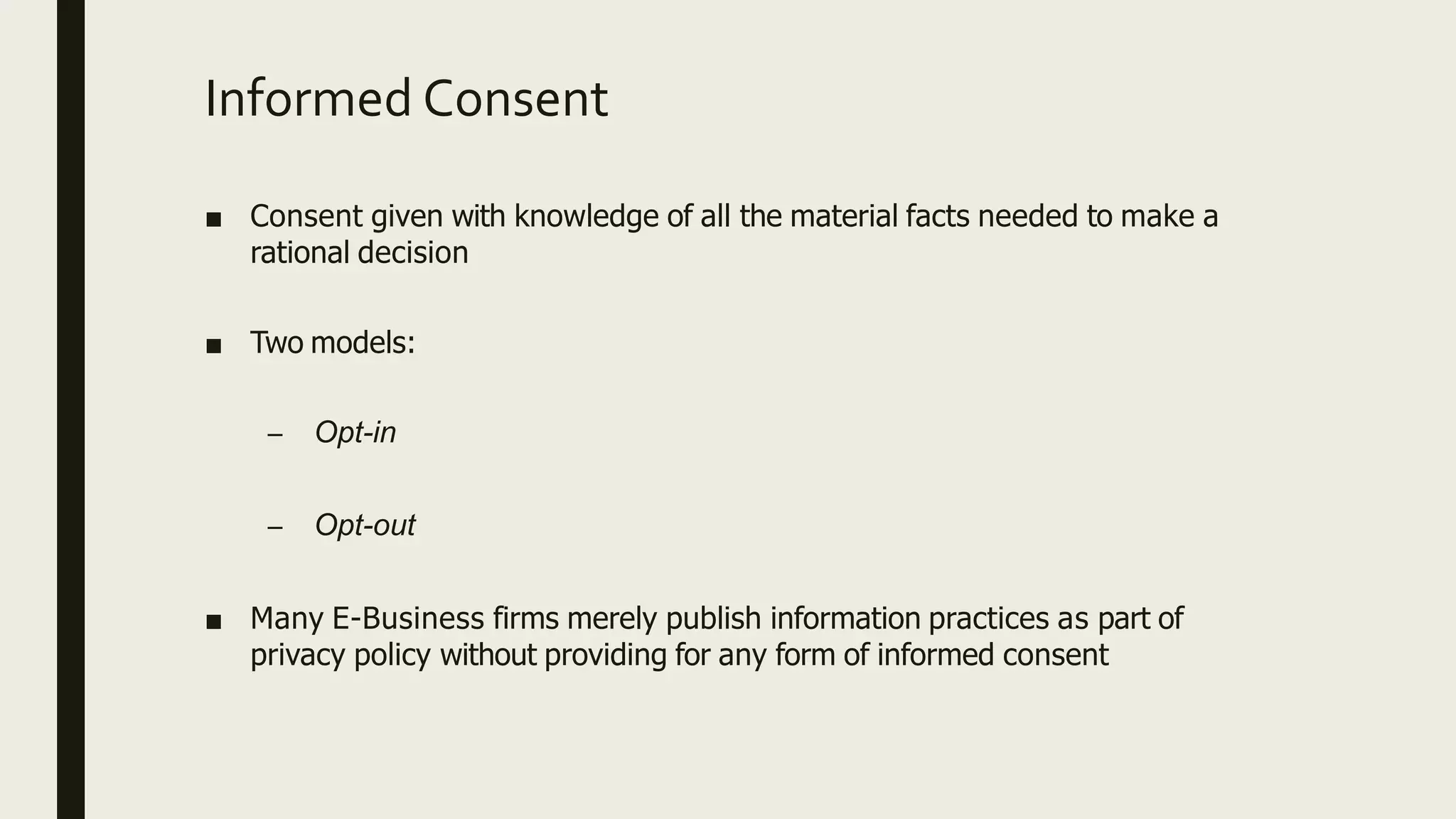 Informed Consent
■ Consent given with knowledge of all the material facts needed to make a
rational decision
■ Two models:
– Opt-in
– Opt-out
■ Many E-Business firms merely publish information practices as part of
privacy policy without providing for any form of informed consent
 