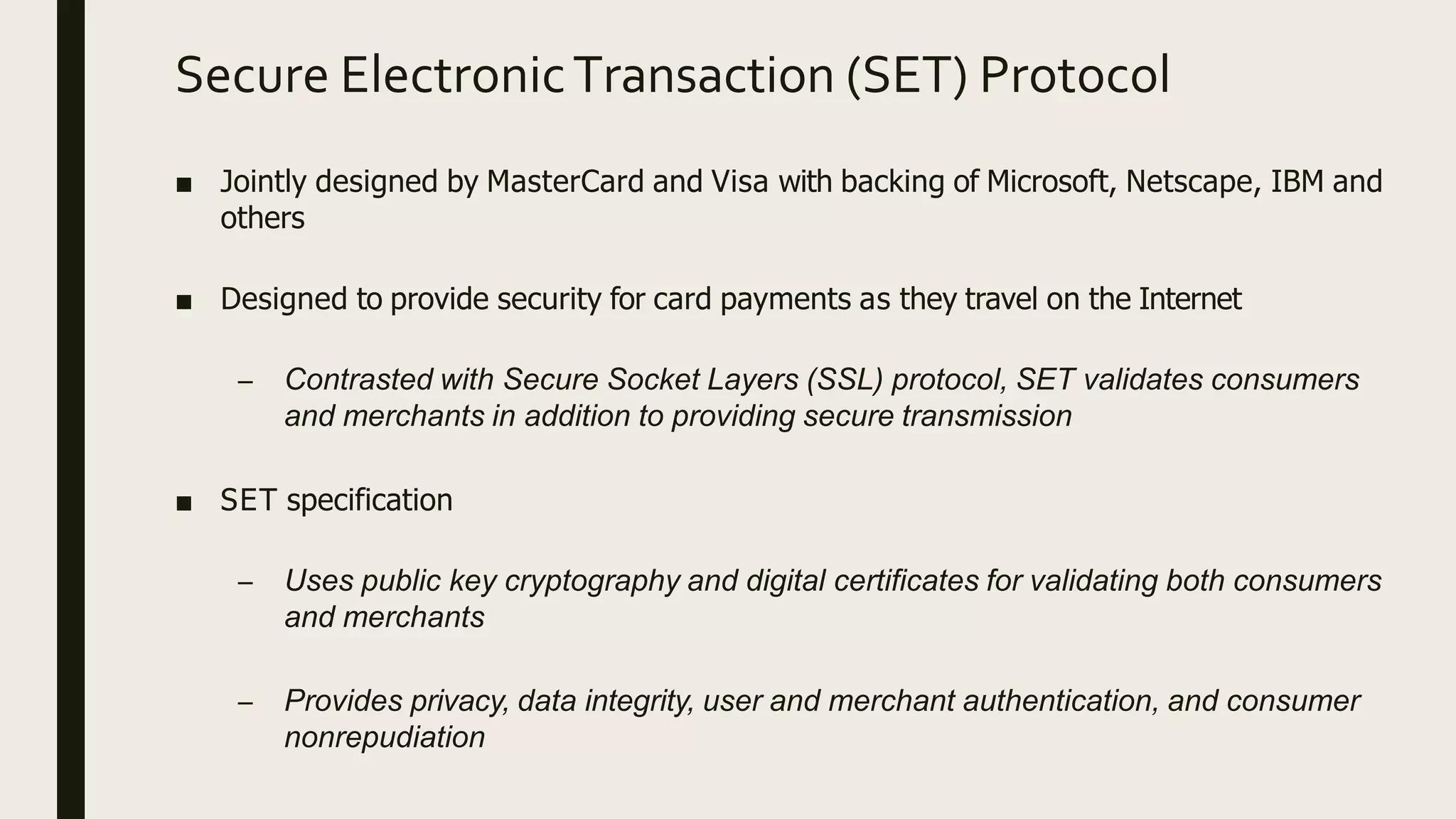 Secure ElectronicTransaction (SET) Protocol
■ Jointly designed by MasterCard and Visa with backing of Microsoft, Netscape, IBM and
others
■ Designed to provide security for card payments as they travel on the Internet
– Contrasted with Secure Socket Layers (SSL) protocol, SET validates consumers
and merchants in addition to providing secure transmission
■ SET specification
– Uses public key cryptography and digital certificates for validating both consumers
and merchants
– Provides privacy, data integrity, user and merchant authentication, and consumer
nonrepudiation
 