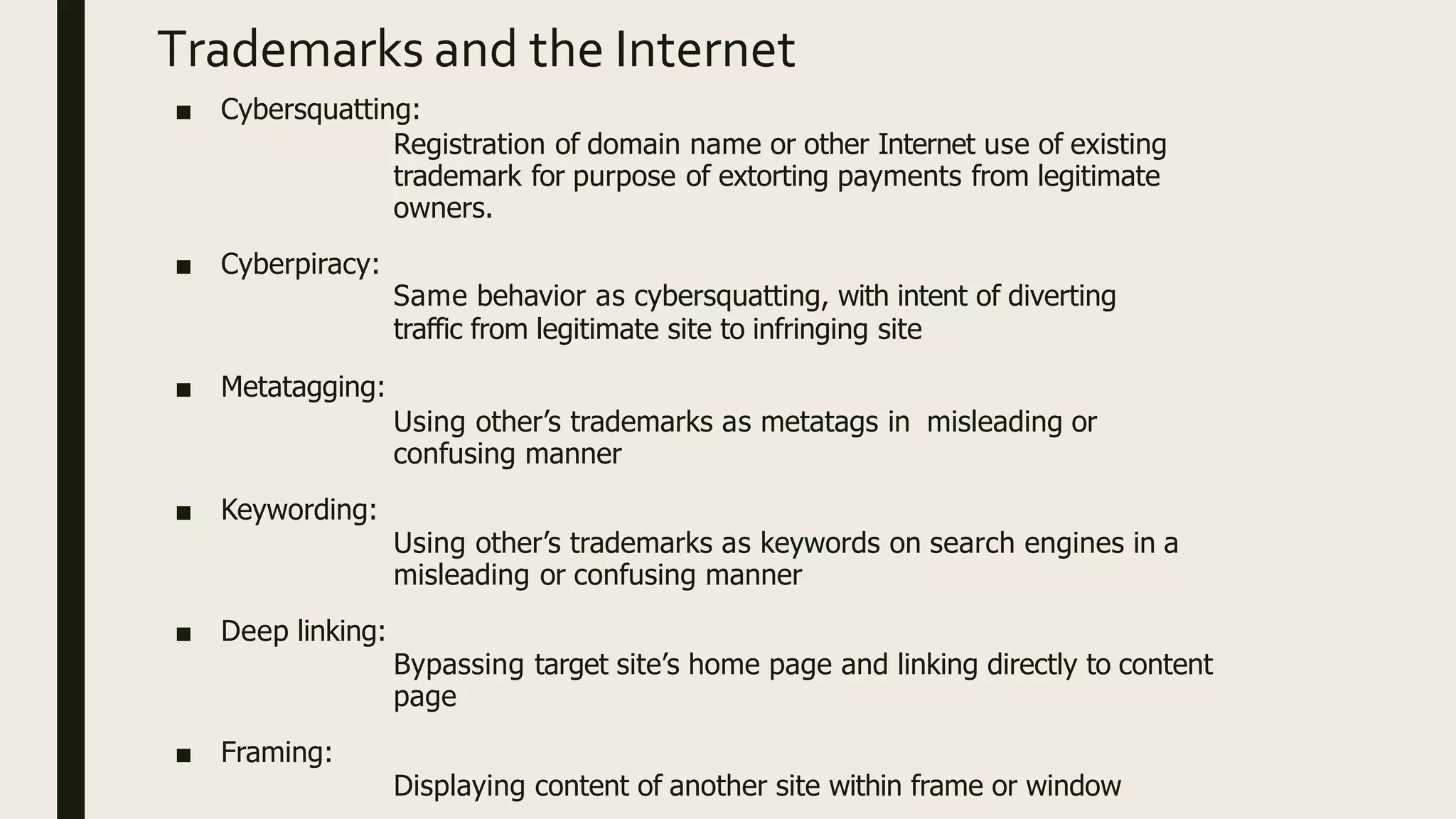 Trademarks and the Internet
■ Cybersquatting:
Registration of domain name or other Internet use of existing
trademark for purpose of extorting payments from legitimate
owners.
■ Cyberpiracy:
Same behavior as cybersquatting, with intent of diverting
traffic from legitimate site to infringing site
■ Metatagging:
Using other’s trademarks as metatags in misleading or
confusing manner
■ Keywording:
Using other’s trademarks as keywords on search engines in a
misleading or confusing manner
■ Deep linking:
Bypassing target site’s home page and linking directly to content
page
■ Framing:
Displaying content of another site within frame or window
 