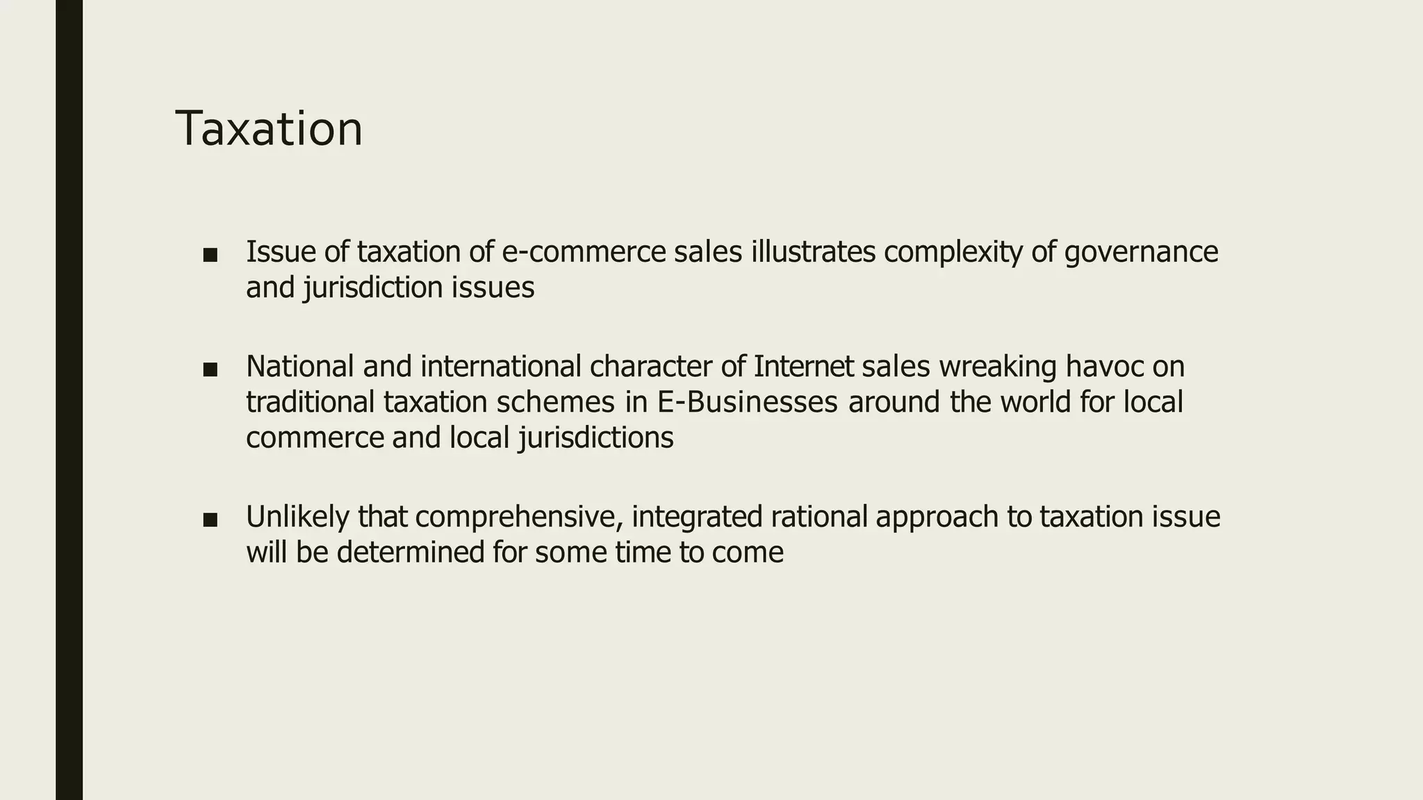 Taxation
■ Issue of taxation of e-commerce sales illustrates complexity of governance
and jurisdiction issues
■ National and international character of Internet sales wreaking havoc on
traditional taxation schemes in E-Businesses around the world for local
commerce and local jurisdictions
■ Unlikely that comprehensive, integrated rational approach to taxation issue
will be determined for some time to come
 