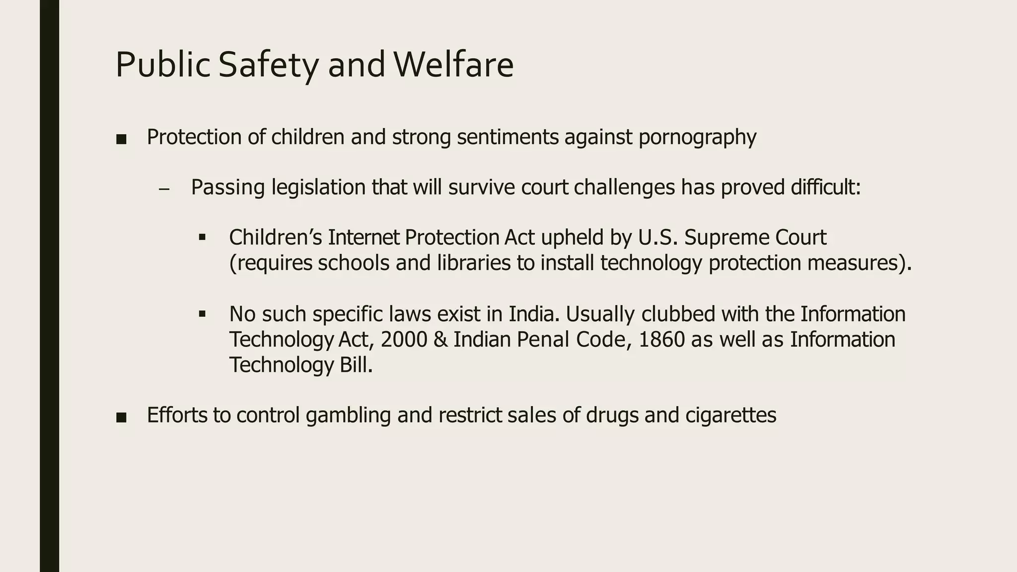 Public Safety and Welfare
■ Protection of children and strong sentiments against pornography
– Passing legislation that will survive court challenges has proved difficult:
 Children’s Internet Protection Act upheld by U.S. Supreme Court
(requires schools and libraries to install technology protection measures).
 No such specific laws exist in India. Usually clubbed with the Information
Technology Act, 2000 & Indian Penal Code, 1860 as well as Information
Technology Bill.
■ Efforts to control gambling and restrict sales of drugs and cigarettes
 