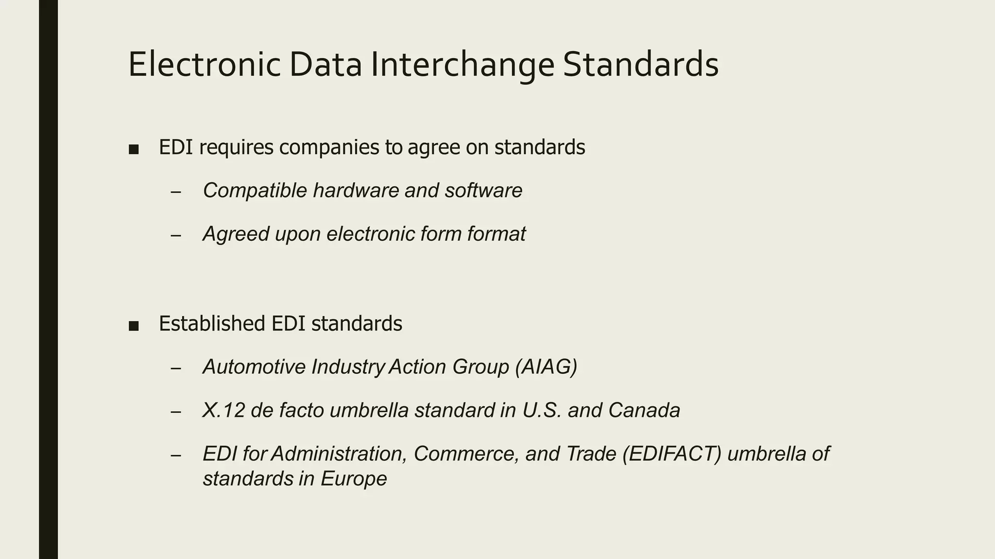 Electronic Data Interchange Standards
■ EDI requires companies to agree on standards
– Compatible hardware and software
– Agreed upon electronic form format
■ Established EDI standards
– Automotive Industry Action Group (AIAG)
– X.12 de facto umbrella standard in U.S. and Canada
– EDI for Administration, Commerce, and Trade (EDIFACT) umbrella of
standards in Europe
 