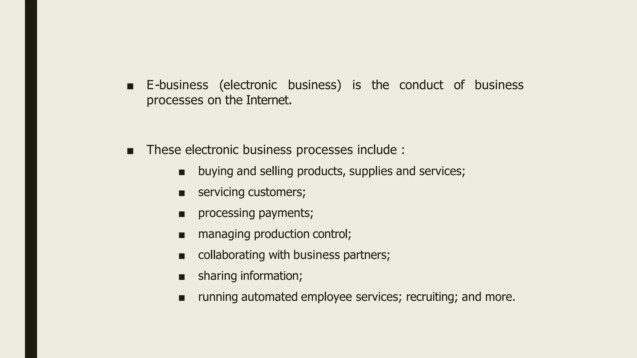 ■ E-business (electronic business) is the conduct of business
processes on the Internet.
■ These electronic business processes include :
■ buying and selling products, supplies and services;
■ servicing customers;
■ processing payments;
■ managing production control;
■ collaborating with business partners;
■ sharing information;
■ running automated employee services; recruiting; and more.
 