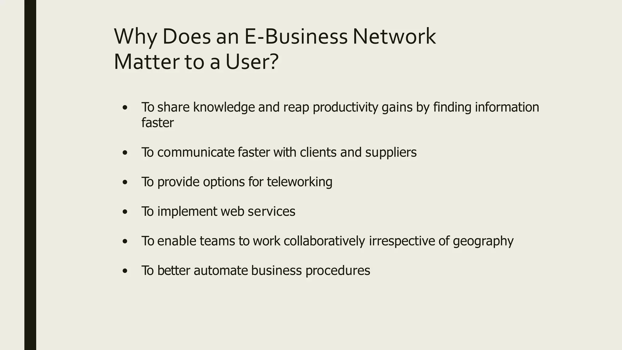 Why Does an E-Business Network
Matter to a User?
• To share knowledge and reap productivity gains by finding information
faster
• To communicate faster with clients and suppliers
• To provide options for teleworking
• To implement web services
• To enable teams to work collaboratively irrespective of geography
• To better automate business procedures
 