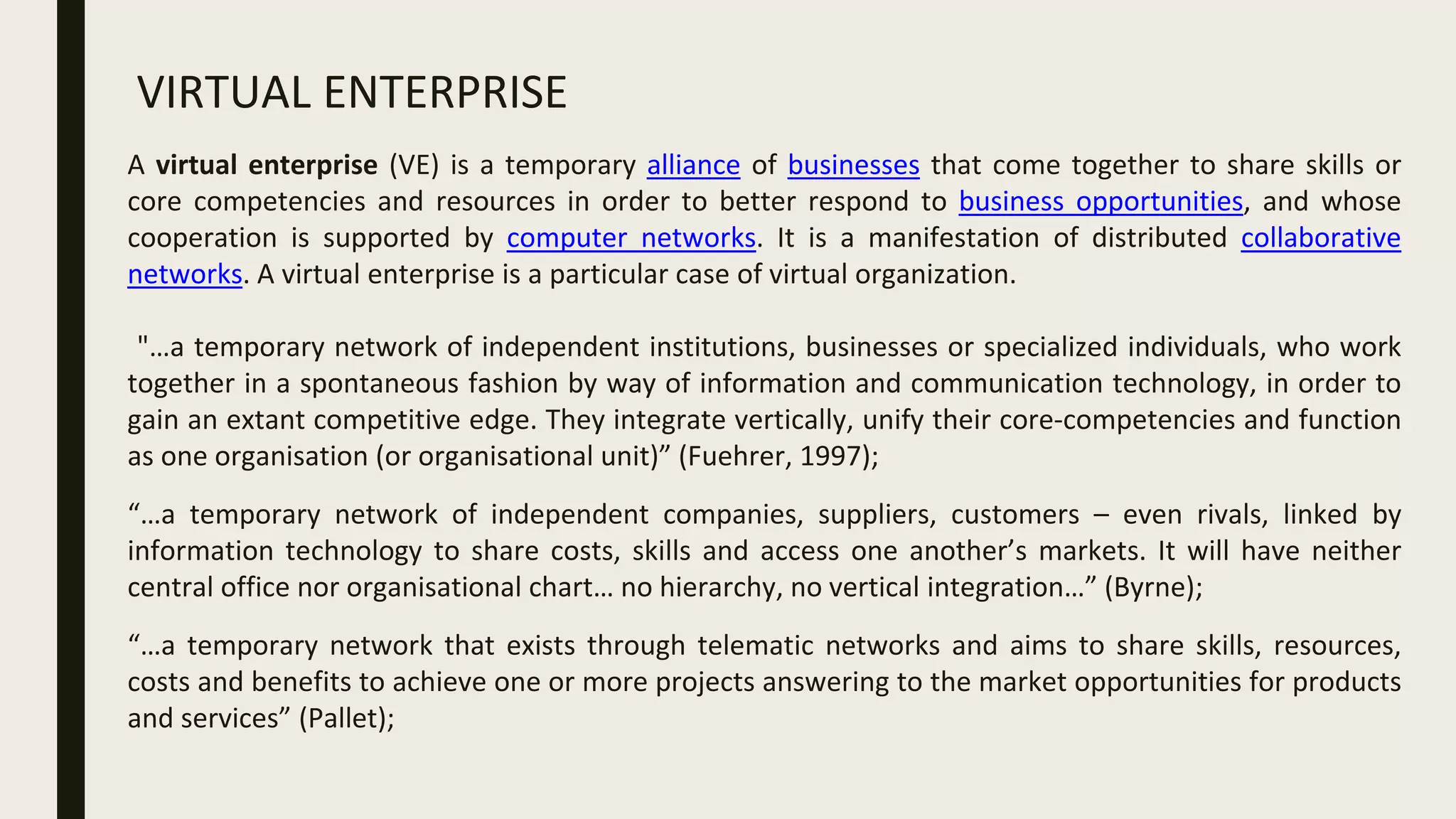 VIRTUAL ENTERPRISE
A virtual enterprise (VE) is a temporary alliance of businesses that come together to share skills or
core competencies and resources in order to better respond to business opportunities, and whose
cooperation is supported by computer networks. It is a manifestation of distributed collaborative
networks. A virtual enterprise is a particular case of virtual organization.
"…a temporary network of independent institutions, businesses or specialized individuals, who work
together in a spontaneous fashion by way of information and communication technology, in order to
gain an extant competitive edge. They integrate vertically, unify their core-competencies and function
as one organisation (or organisational unit)” (Fuehrer, 1997);
“…a temporary network of independent companies, suppliers, customers – even rivals, linked by
information technology to share costs, skills and access one another’s markets. It will have neither
central office nor organisational chart… no hierarchy, no vertical integration…” (Byrne);
“…a temporary network that exists through telematic networks and aims to share skills, resources,
costs and benefits to achieve one or more projects answering to the market opportunities for products
and services” (Pallet);
 