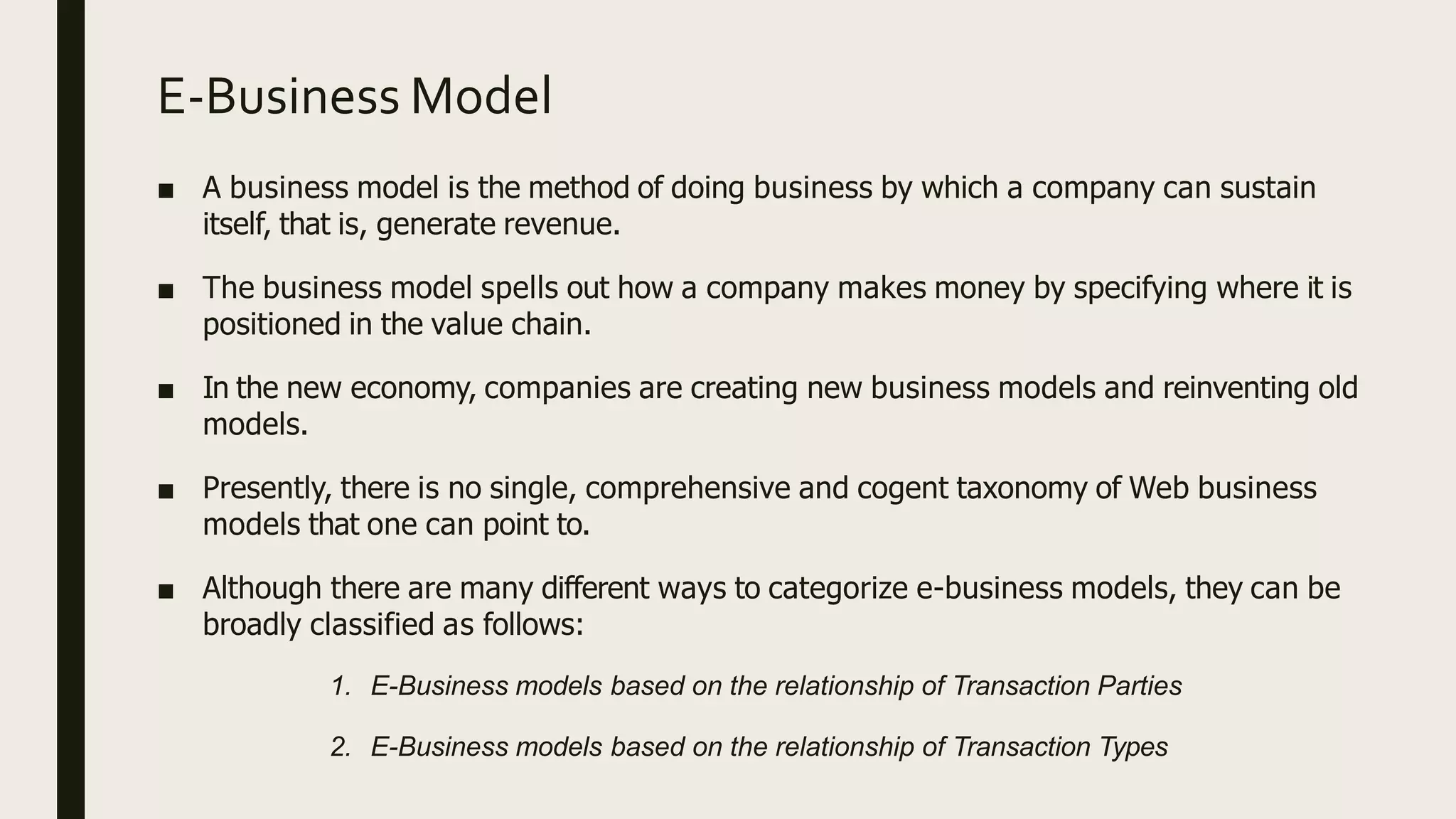 E-Business Model
■ A business model is the method of doing business by which a company can sustain
itself, that is, generate revenue.
■ The business model spells out how a company makes money by specifying where it is
positioned in the value chain.
■ In the new economy, companies are creating new business models and reinventing old
models.
■ Presently, there is no single, comprehensive and cogent taxonomy of Web business
models that one can point to.
■ Although there are many different ways to categorize e-business models, they can be
broadly classified as follows:
1. E-Business models based on the relationship of Transaction Parties
2. E-Business models based on the relationship of Transaction Types
 