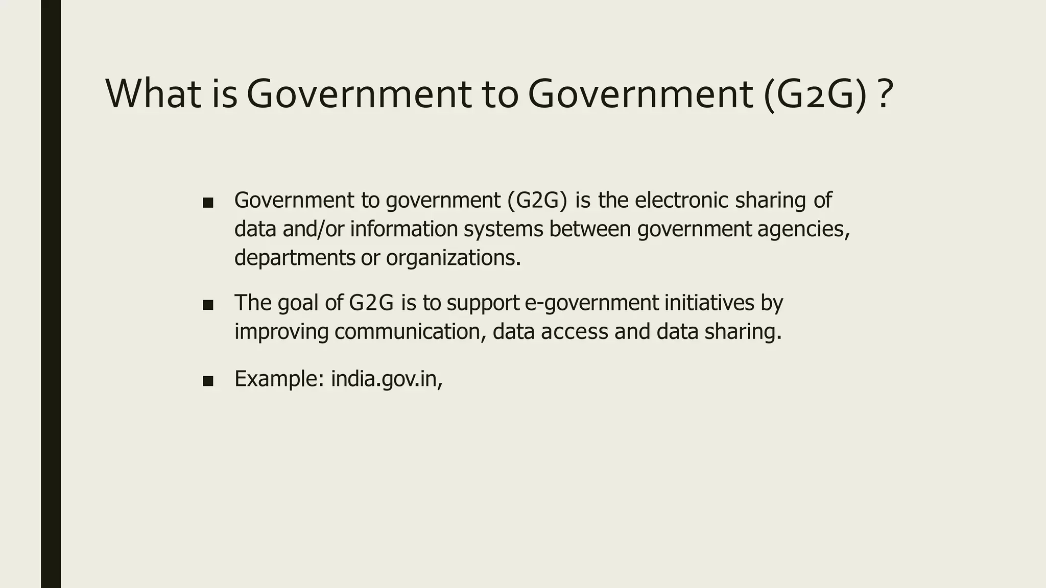 What is Government to Government (G2G) ?
■ Government to government (G2G) is the electronic sharing of
data and/or information systems between government agencies,
departments or organizations.
■ The goal of G2G is to support e-government initiatives by
improving communication, data access and data sharing.
■ Example: india.gov.in,
 