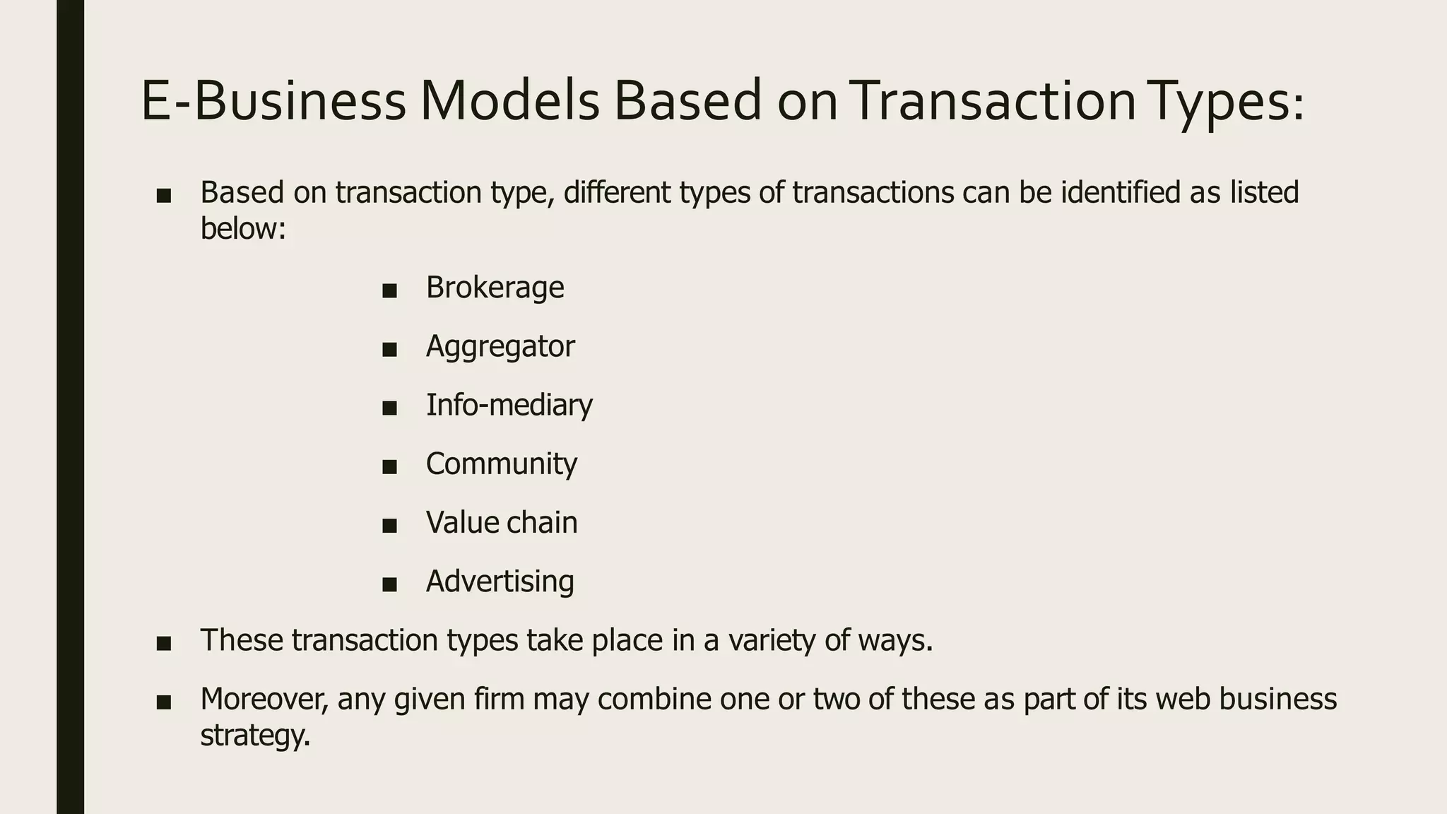 E-Business Models Based onTransactionTypes:
■ Based on transaction type, different types of transactions can be identified as listed
below:
■ Brokerage
■ Aggregator
■ Info-mediary
■ Community
■ Value chain
■ Advertising
■ These transaction types take place in a variety of ways.
■ Moreover, any given firm may combine one or two of these as part of its web business
strategy.
 