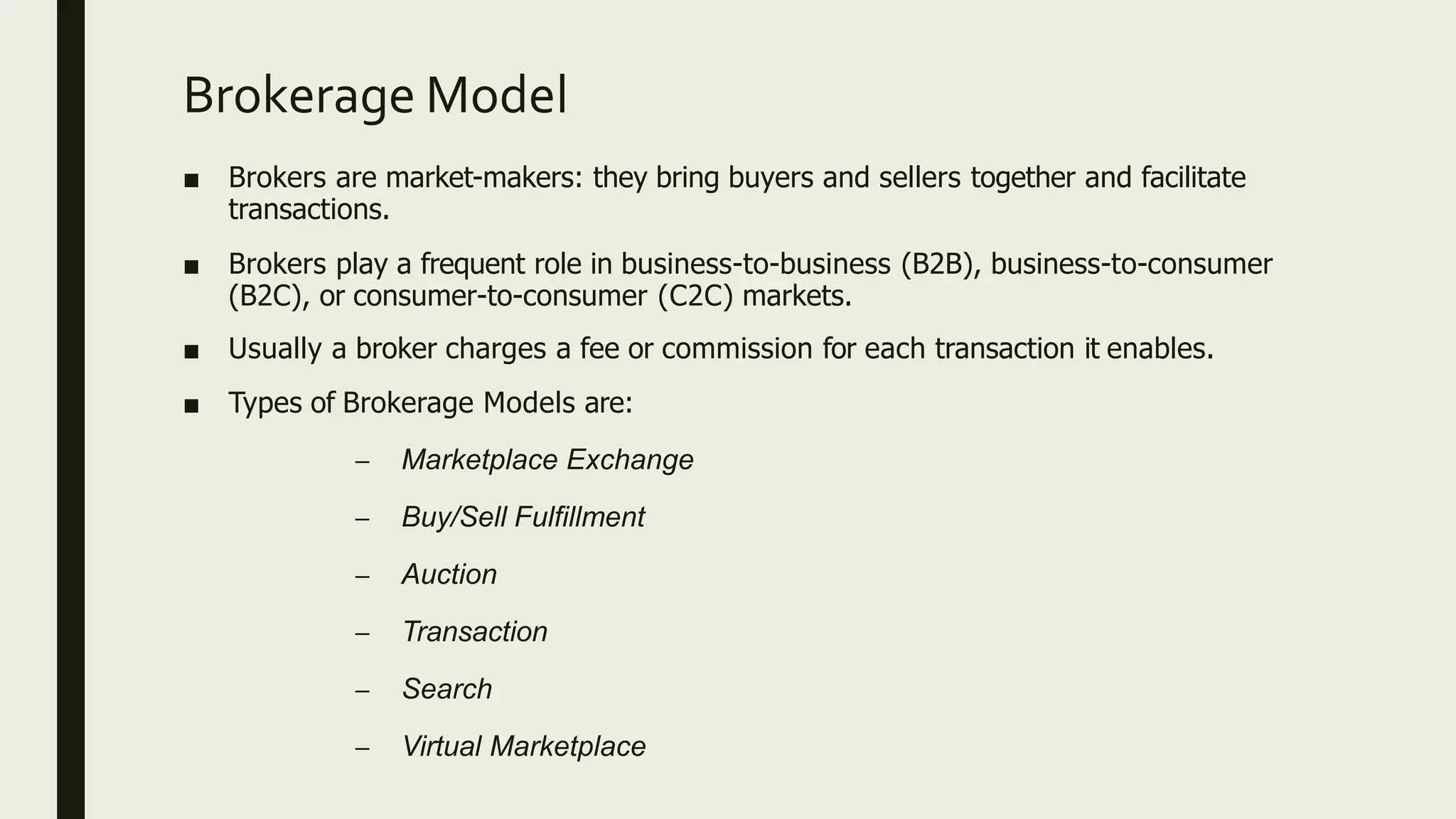Brokerage Model
■ Brokers are market-makers: they bring buyers and sellers together and facilitate
transactions.
■ Brokers play a frequent role in business-to-business (B2B), business-to-consumer
(B2C), or consumer-to-consumer (C2C) markets.
■ Usually a broker charges a fee or commission for each transaction it enables.
■ Types of Brokerage Models are:
– Marketplace Exchange
– Buy/Sell Fulfillment
– Auction
– Transaction
– Search
– Virtual Marketplace
 