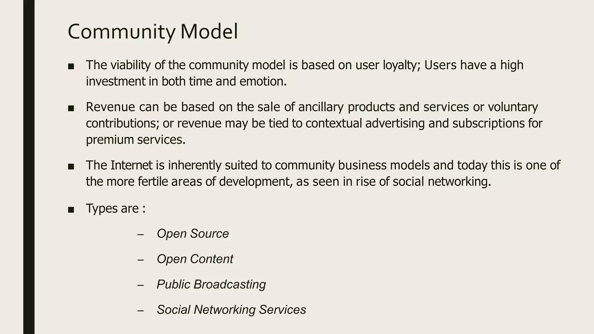 Community Model
■ The viability of the community model is based on user loyalty; Users have a high
investment in both time and emotion.
■ Revenue can be based on the sale of ancillary products and services or voluntary
contributions; or revenue may be tied to contextual advertising and subscriptions for
premium services.
■ The Internet is inherently suited to community business models and today this is one of
the more fertile areas of development, as seen in rise of social networking.
■ Types are :
– Open Source
– Open Content
– Public Broadcasting
– Social Networking Services
 