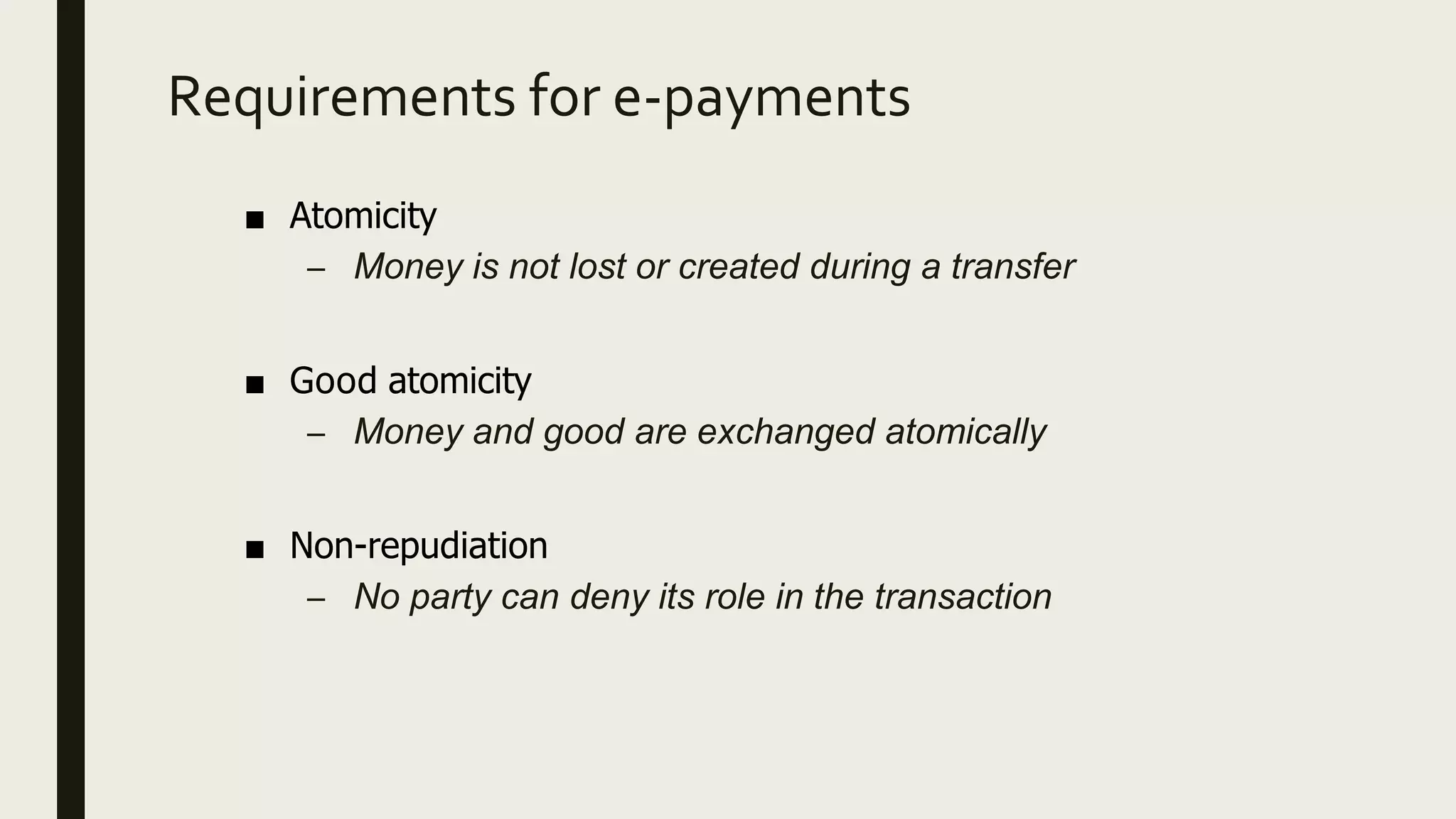 Requirements for e-payments
■ Atomicity
– Money is not lost or created during a transfer
■ Good atomicity
– Money and good are exchanged atomically
■ Non-repudiation
– No party can deny its role in the transaction
 
