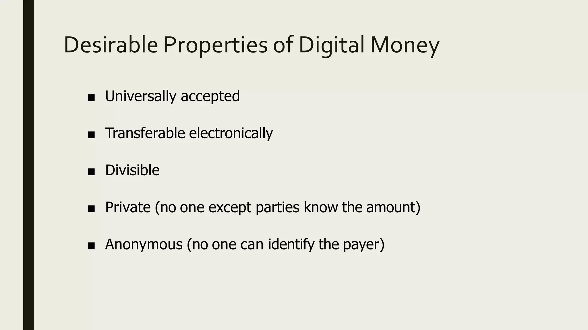 Desirable Properties of Digital Money
■ Universally accepted
■ Transferable electronically
■ Divisible
■ Private (no one except parties know the amount)
■ Anonymous (no one can identify the payer)
 