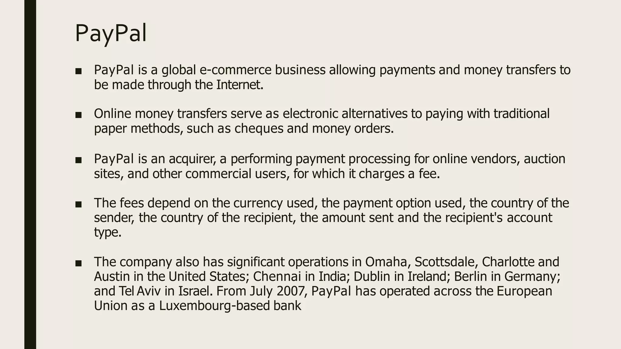 PayPal
■ PayPal is a global e-commerce business allowing payments and money transfers to
be made through the Internet.
■ Online money transfers serve as electronic alternatives to paying with traditional
paper methods, such as cheques and money orders.
■ PayPal is an acquirer, a performing payment processing for online vendors, auction
sites, and other commercial users, for which it charges a fee.
■ The fees depend on the currency used, the payment option used, the country of the
sender, the country of the recipient, the amount sent and the recipient's account
type.
■ The company also has significant operations in Omaha, Scottsdale, Charlotte and
Austin in the United States; Chennai in India; Dublin in Ireland; Berlin in Germany;
and Tel Aviv in Israel. From July 2007, PayPal has operated across the European
Union as a Luxembourg-based bank
 