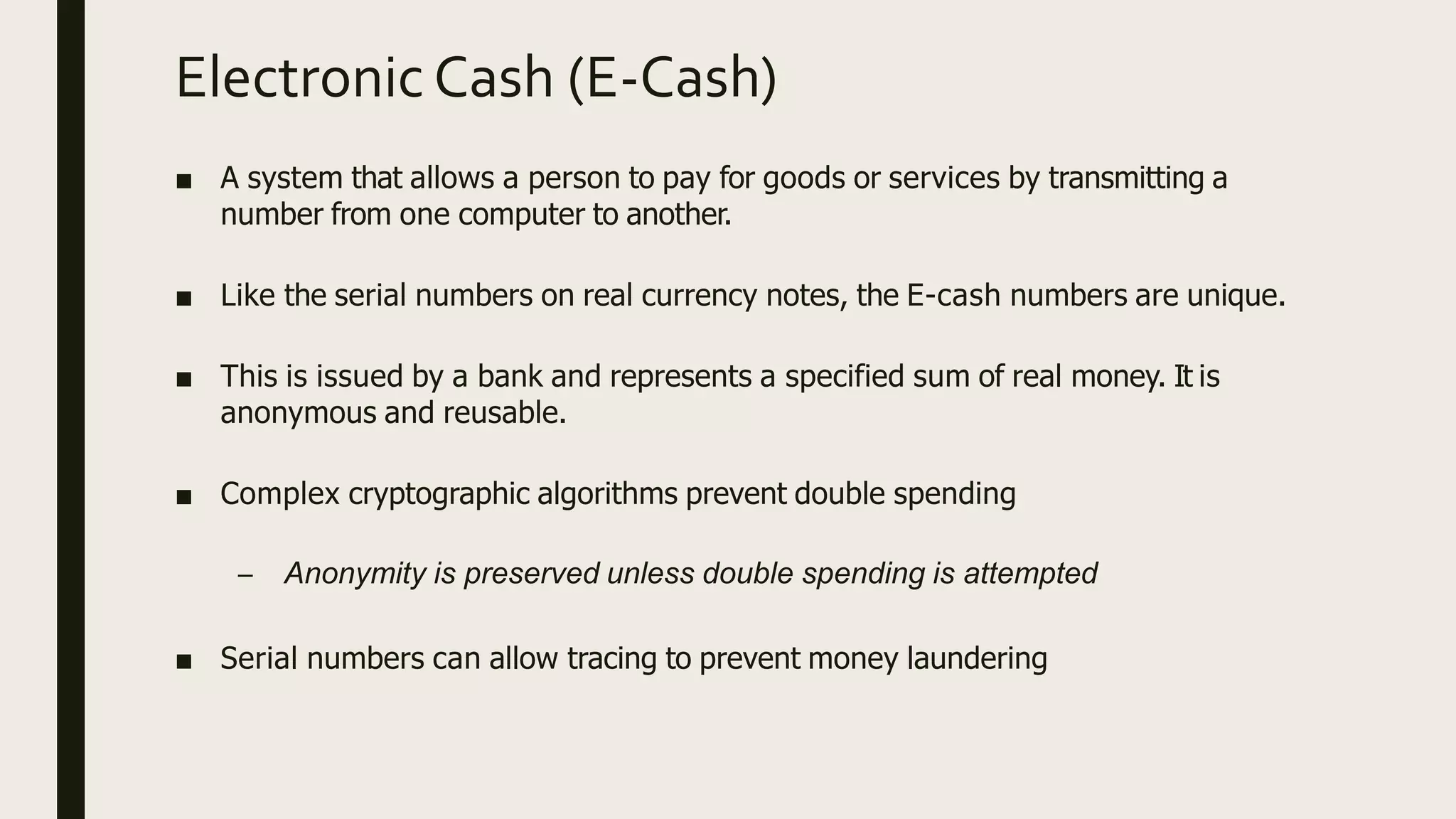 Electronic Cash (E-Cash)
■ A system that allows a person to pay for goods or services by transmitting a
number from one computer to another.
■ Like the serial numbers on real currency notes, the E-cash numbers are unique.
■ This is issued by a bank and represents a specified sum of real money. It is
anonymous and reusable.
■ Complex cryptographic algorithms prevent double spending
– Anonymity is preserved unless double spending is attempted
■ Serial numbers can allow tracing to prevent money laundering
 