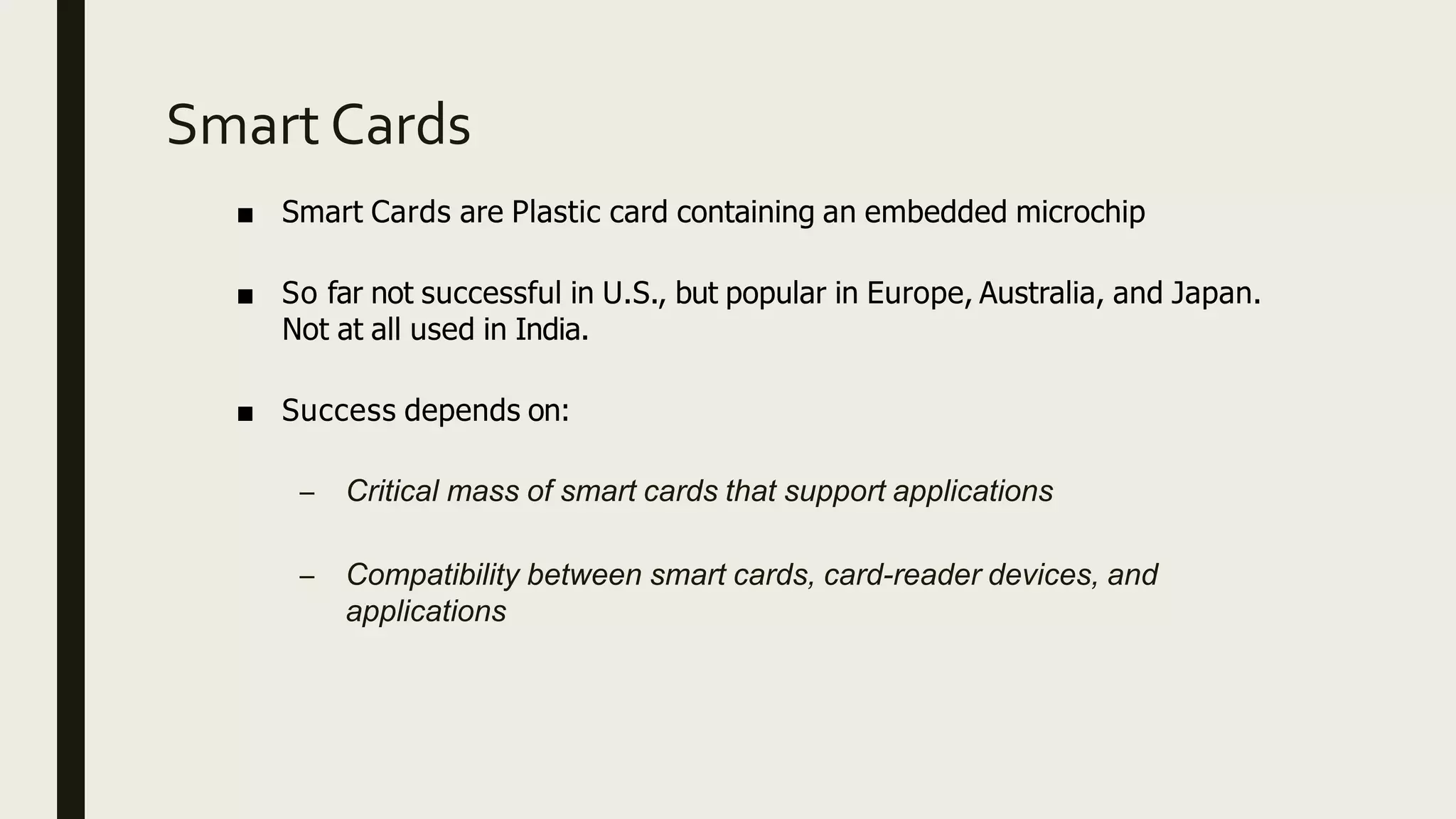 Smart Cards
■ Smart Cards are Plastic card containing an embedded microchip
■ So far not successful in U.S., but popular in Europe, Australia, and Japan.
Not at all used in India.
■ Success depends on:
– Critical mass of smart cards that support applications
– Compatibility between smart cards, card-reader devices, and
applications
 