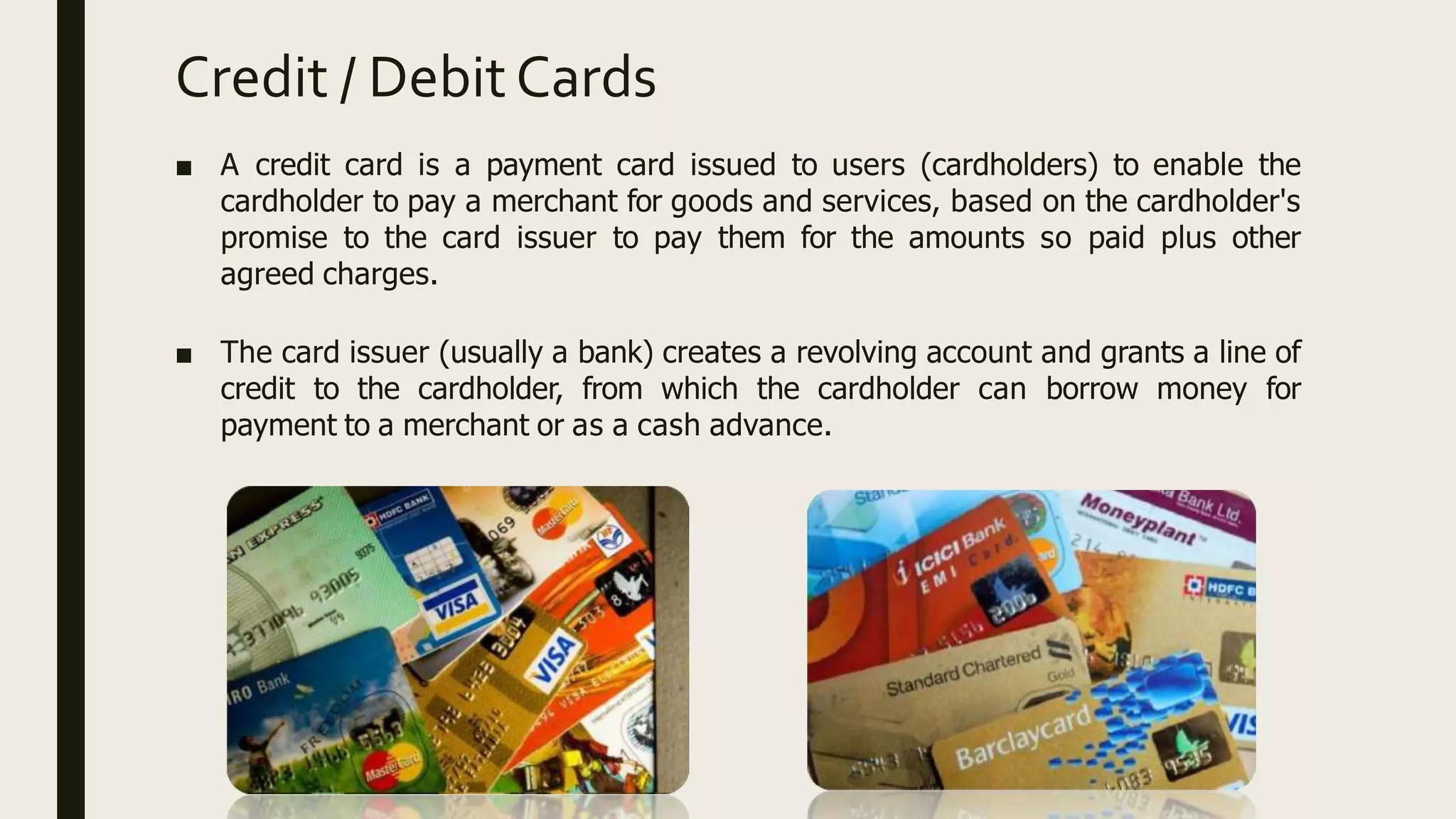 Credit / DebitCards
■ A credit card is a payment card issued to users (cardholders) to enable the
cardholder to pay a merchant for goods and services, based on the cardholder's
promise to the card issuer to pay them for the amounts so paid plus other
agreed charges.
■ The card issuer (usually a bank) creates a revolving account and grants a line of
credit to the cardholder, from which the cardholder can borrow money for
payment to a merchant or as a cash advance.
 