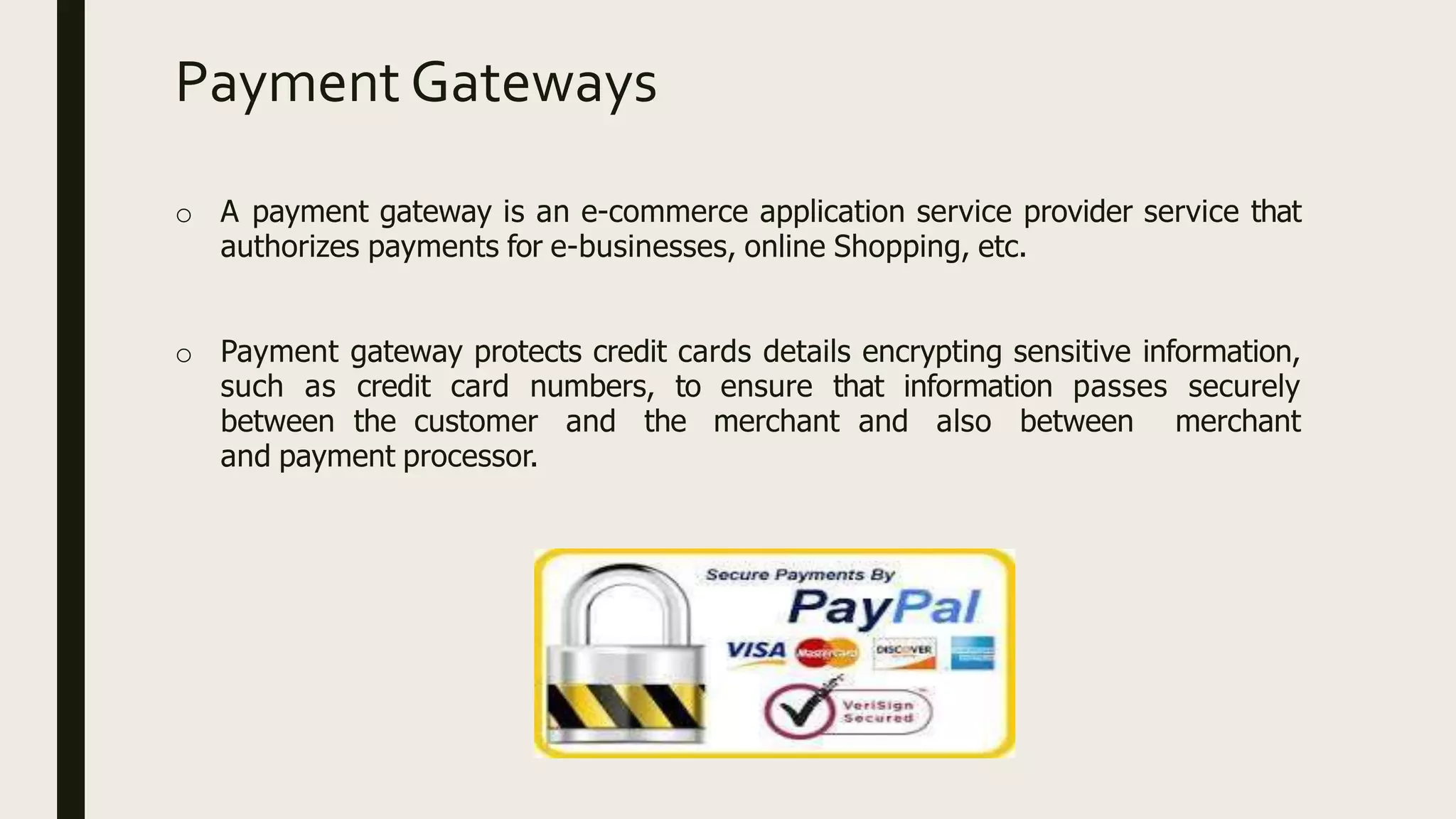 Payment Gateways
o A payment gateway is an e-commerce application service provider service that
authorizes payments for e-businesses, online Shopping, etc.
o Payment gateway protects credit cards details encrypting sensitive information,
such as credit card numbers, to ensure that information passes securely
between the customer and the merchant and also between merchant
and payment processor.
 