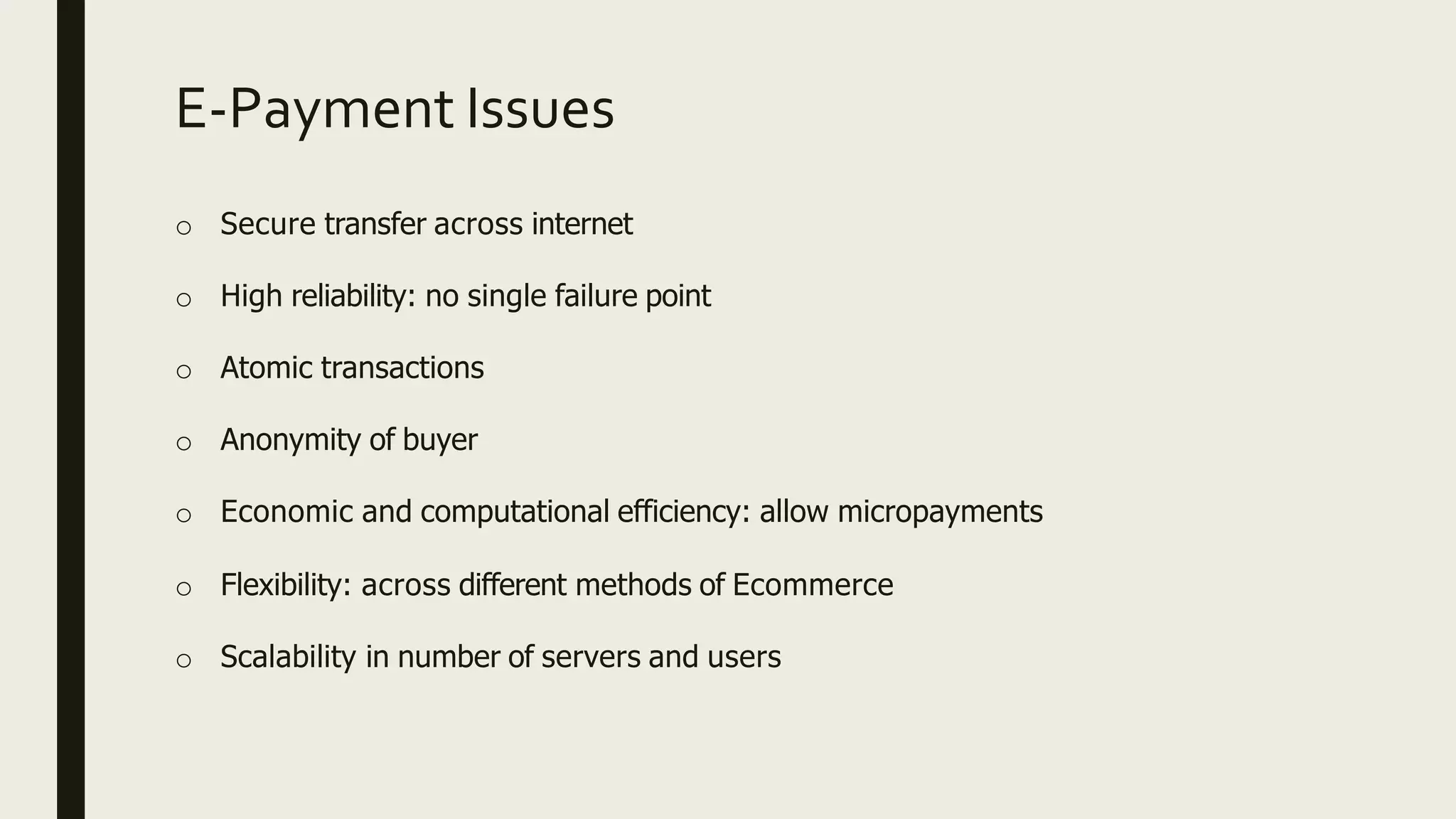 E-Payment Issues
o Secure transfer across internet
o High reliability: no single failure point
o Atomic transactions
o Anonymity of buyer
o Economic and computational efficiency: allow micropayments
o Flexibility: across different methods of Ecommerce
o Scalability in number of servers and users
 