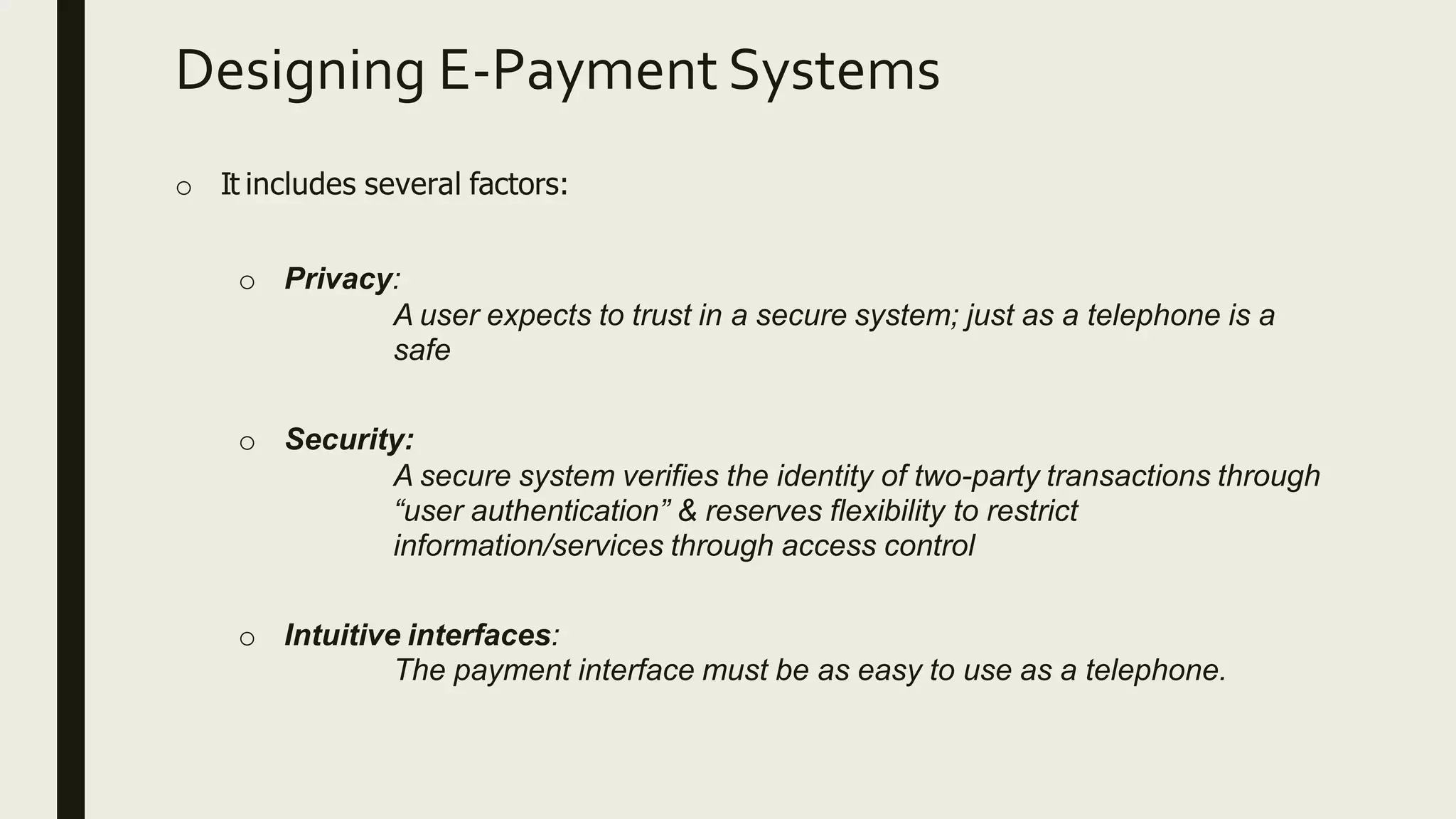 Designing E-Payment Systems
o It includes several factors:
o Privacy:
A user expects to trust in a secure system; just as a telephone is a
safe
o Security:
A secure system verifies the identity of two-party transactions through
“user authentication” & reserves flexibility to restrict
information/services through access control
o Intuitive interfaces:
The payment interface must be as easy to use as a telephone.
 