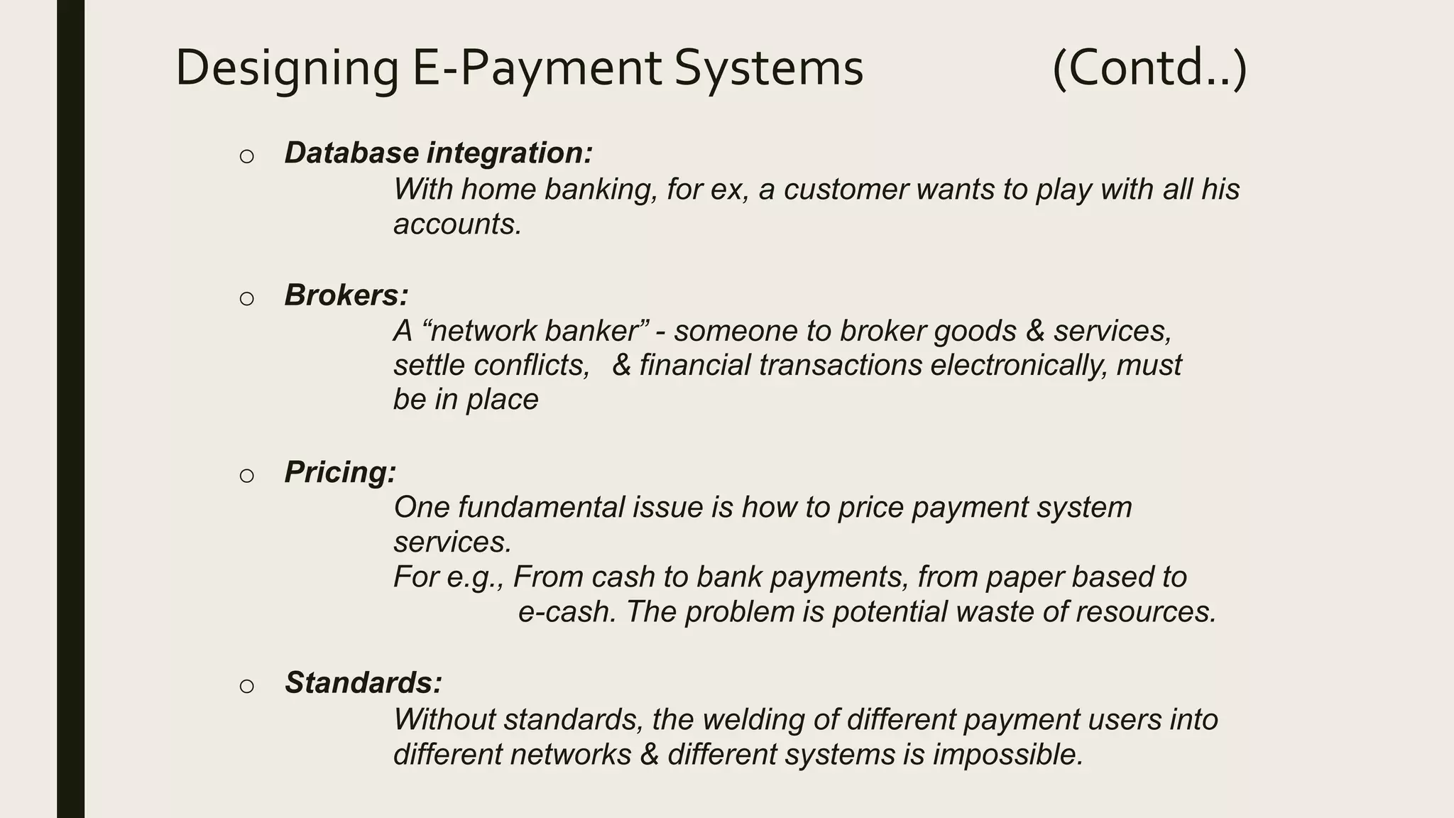 Designing E-Payment Systems (Contd..)
o Database integration:
With home banking, for ex, a customer wants to play with all his
accounts.
o Brokers:
A “network banker” - someone to broker goods & services,
settle conflicts, & financial transactions electronically, must
be in place
o Pricing:
One fundamental issue is how to price payment system
services.
For e.g., From cash to bank payments, from paper based to
e-cash. The problem is potential waste of resources.
o Standards:
Without standards, the welding of different payment users into
different networks & different systems is impossible.
 