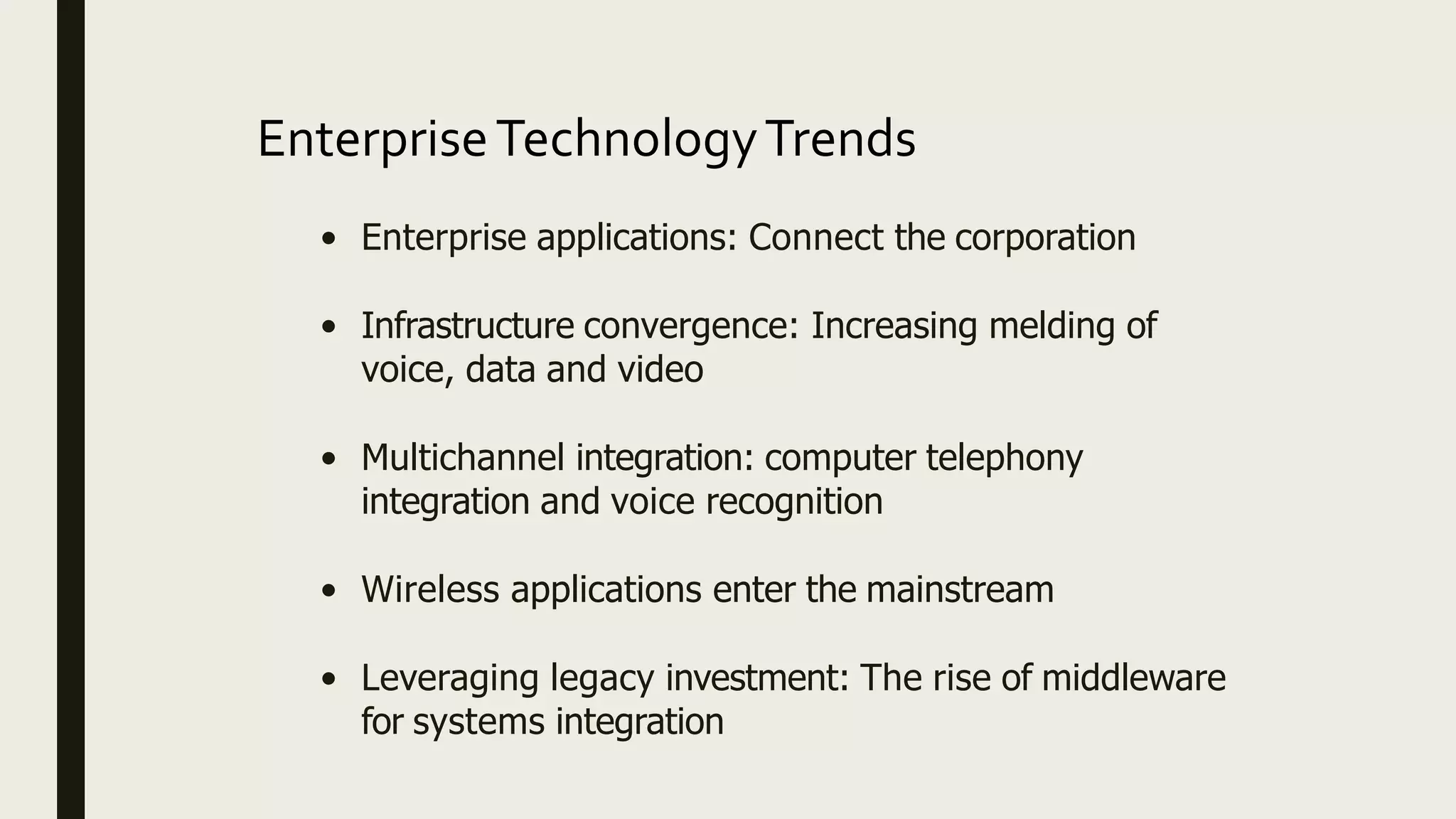 EnterpriseTechnologyTrends
• Enterprise applications: Connect the corporation
• Infrastructure convergence: Increasing melding of
voice, data and video
• Multichannel integration: computer telephony
integration and voice recognition
• Wireless applications enter the mainstream
• Leveraging legacy investment: The rise of middleware
for systems integration
 