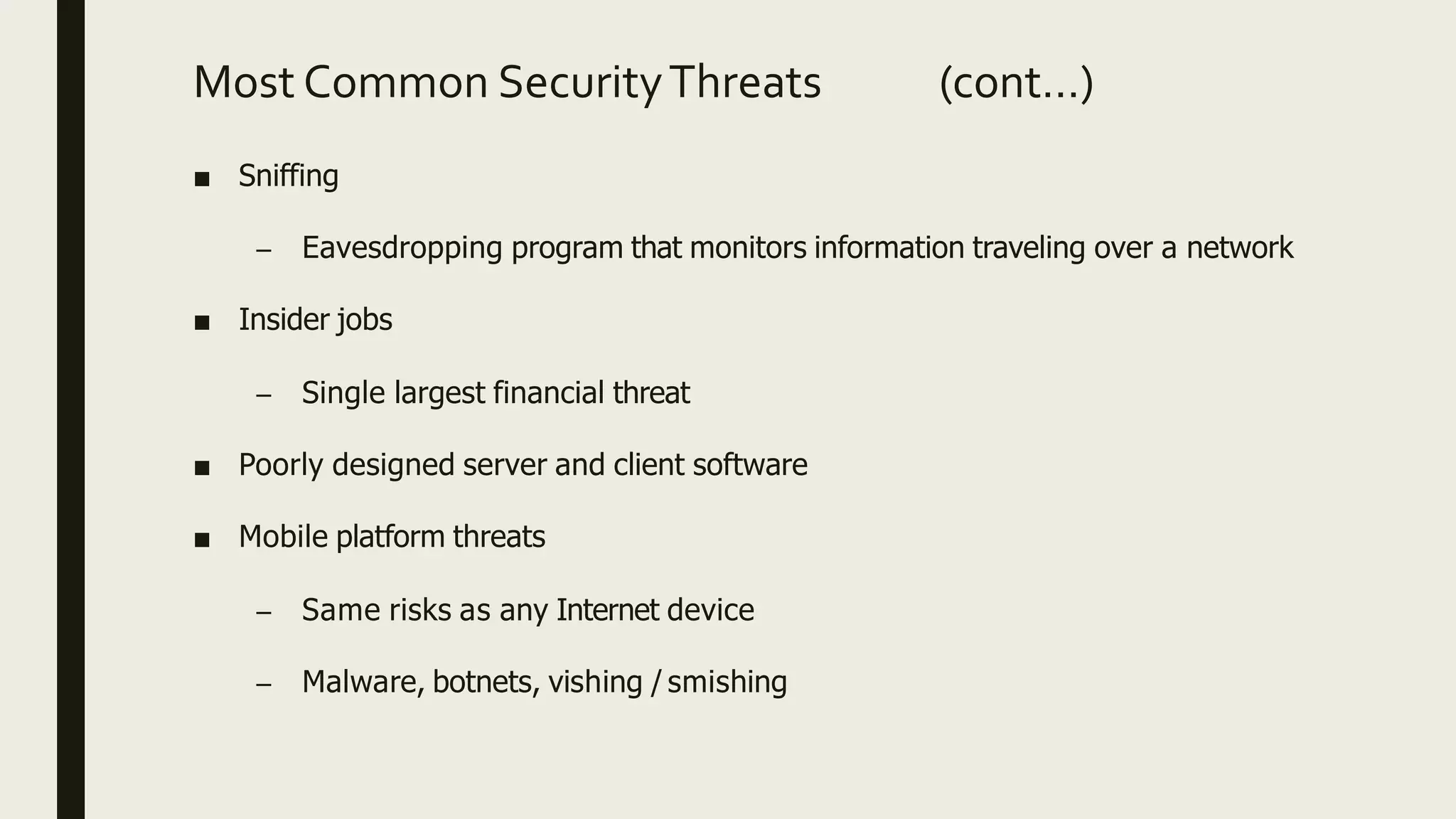 ■ Sniffing
– Eavesdropping program that monitors information traveling over a network
■ Insider jobs
– Single largest financial threat
■ Poorly designed server and client software
■ Mobile platform threats
– Same risks as any Internet device
– Malware, botnets, vishing / smishing
Most Common SecurityThreats (cont…)
 