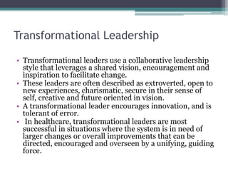 Transformational Leadership
• Transformational leaders use a collaborative leadership
style that leverages a shared vision, encouragement and
inspiration to facilitate change.
• These leaders are often described as extroverted, open to
new experiences, charismatic, secure in their sense of
self, creative and future oriented in vision.
• A transformational leader encourages innovation, and is
tolerant of error.
• In healthcare, transformational leaders are most
successful in situations where the system is in need of
larger changes or overall improvements that can be
directed, encouraged and overseen by a unifying, guiding
force.
 