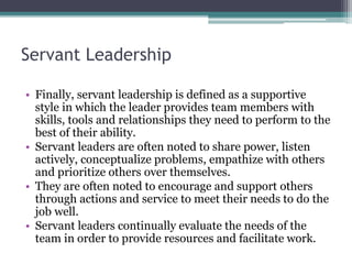 Servant Leadership
• Finally, servant leadership is defined as a supportive
style in which the leader provides team members with
skills, tools and relationships they need to perform to the
best of their ability.
• Servant leaders are often noted to share power, listen
actively, conceptualize problems, empathize with others
and prioritize others over themselves.
• They are often noted to encourage and support others
through actions and service to meet their needs to do the
job well.
• Servant leaders continually evaluate the needs of the
team in order to provide resources and facilitate work.
 